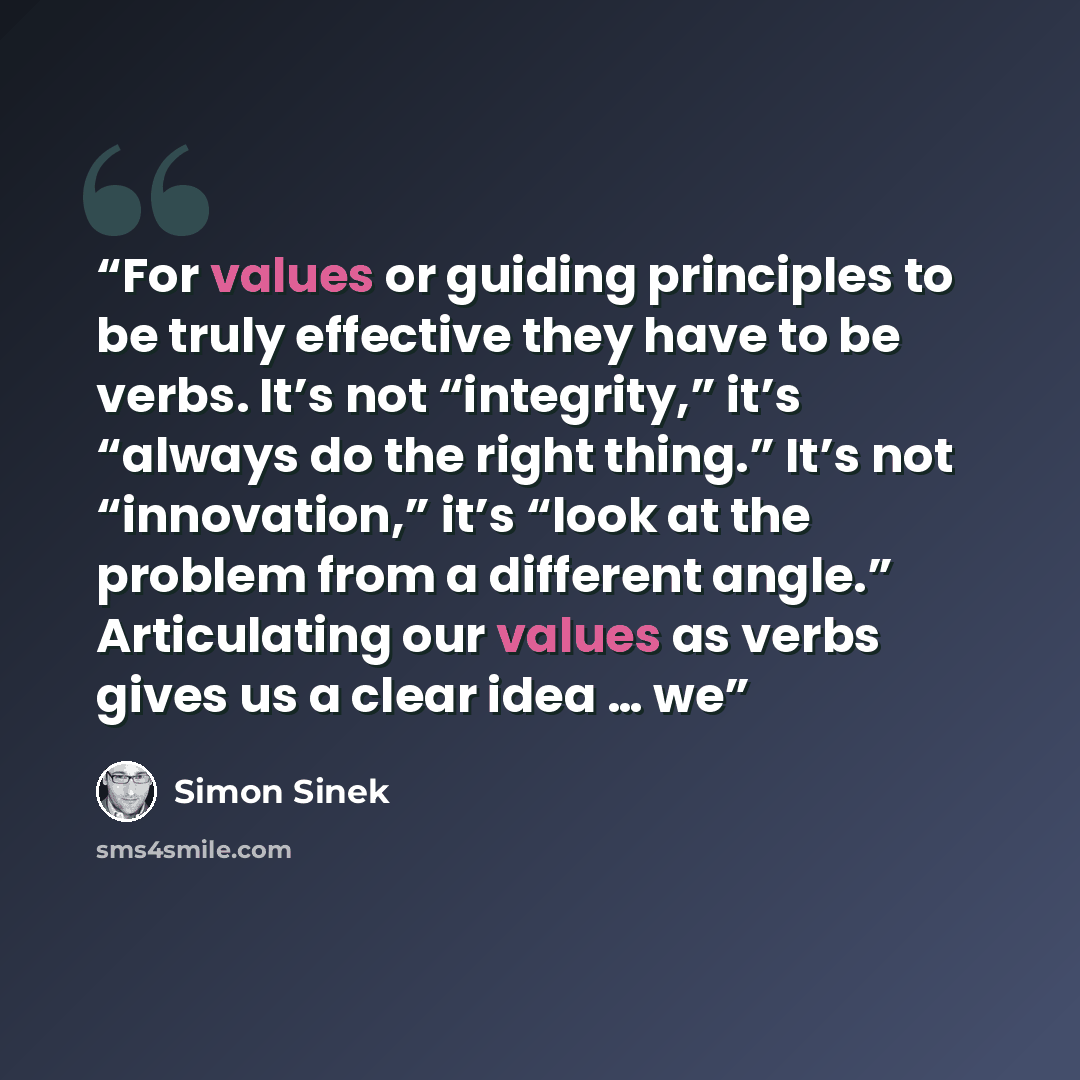 “For values or guiding principles to be truly effective they have to be verbs. It’s not “integrity,” it’s “always do the right thing.” It’s not “innovation,” it’s “look at the problem from a different angle.” Articulating our values as verbs gives us a clear idea … we” quote by Simon Sinek