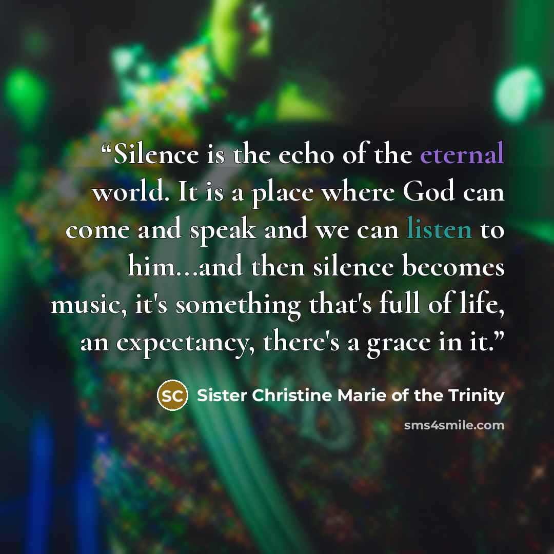 “Silence is the echo of the eternal world. It is a place where God can come and speak and we can listen to him...and then silence becomes music, it's something that's full of life, an expectancy, there's a grace in it.” quote by Sister Christine Marie of the Trinity