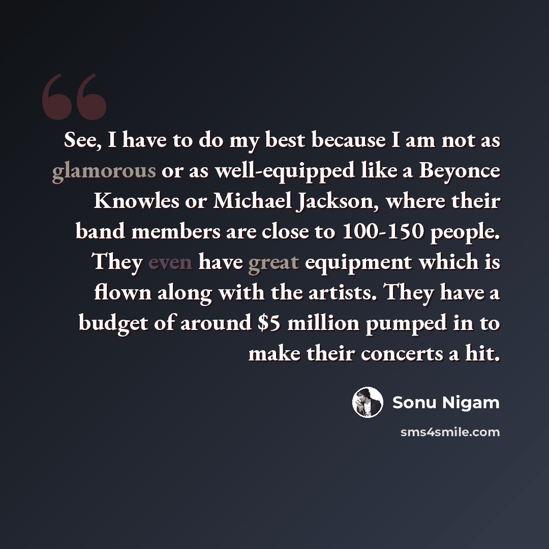 “See, I have to do my best because I am not as glamorous or as well-equipped like a Beyonce Knowles or Michael Jackson, where their band members are close to 100-150 people. They even have great equipment which is flown along with the artists. They have a budget of around $5 million pumped in to…” quote by Sonu Nigam