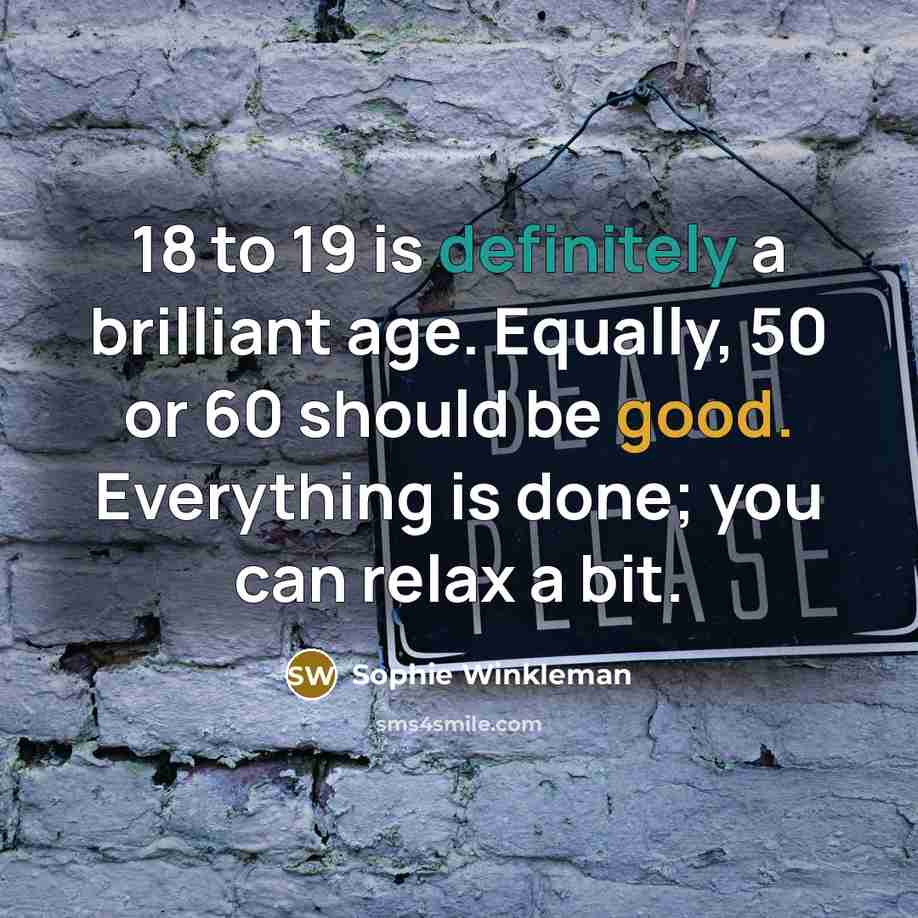 “18 to 19 is definitely a brilliant age. Equally, 50 or 60 should be good. Everything is done; you can relax a bit.” quote by Sophie Winkleman