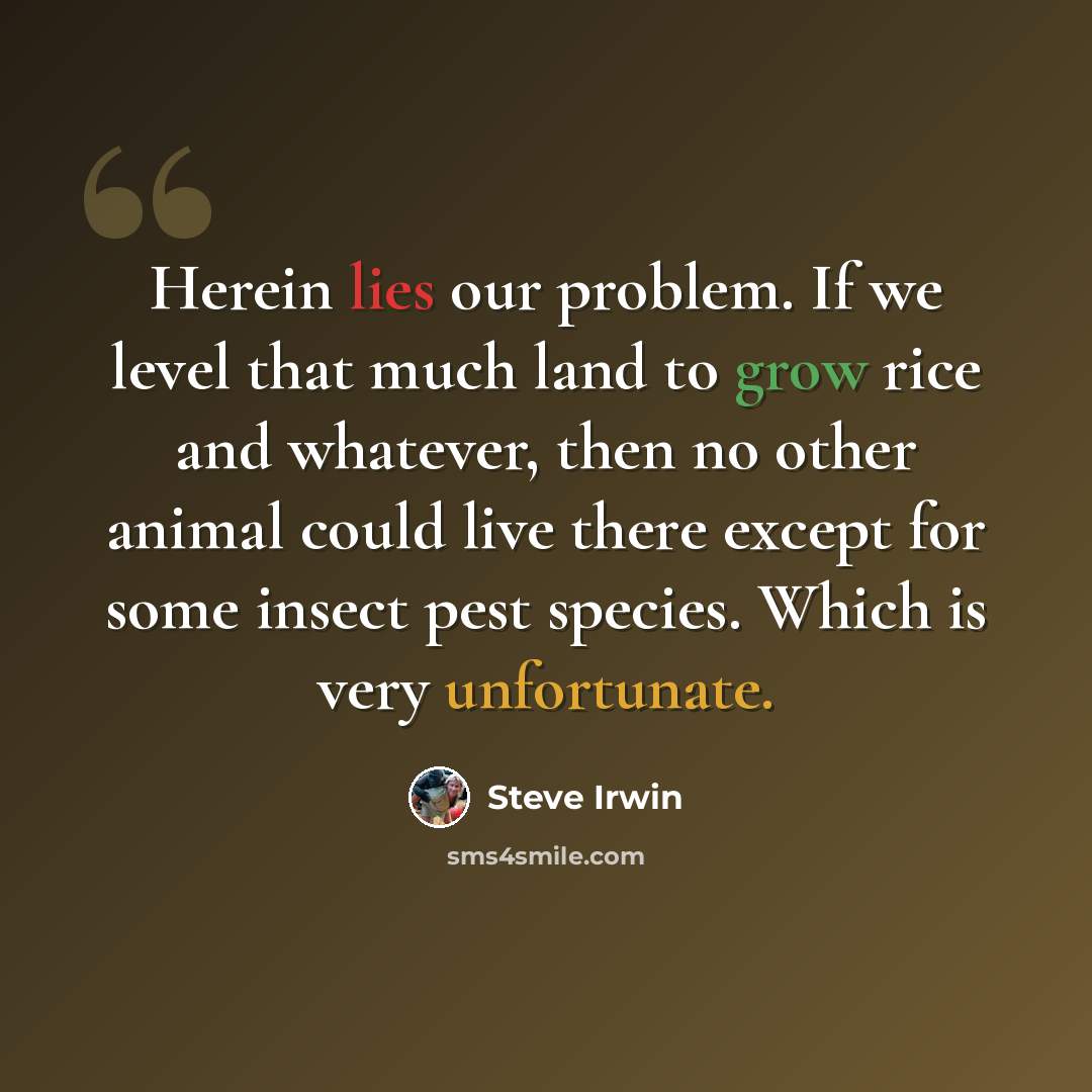 “Herein lies our problem. If we level that much land to grow rice and whatever, then no other animal could live there except for some insect pest species. Which is very unfortunate.” quote by Steve Irwin