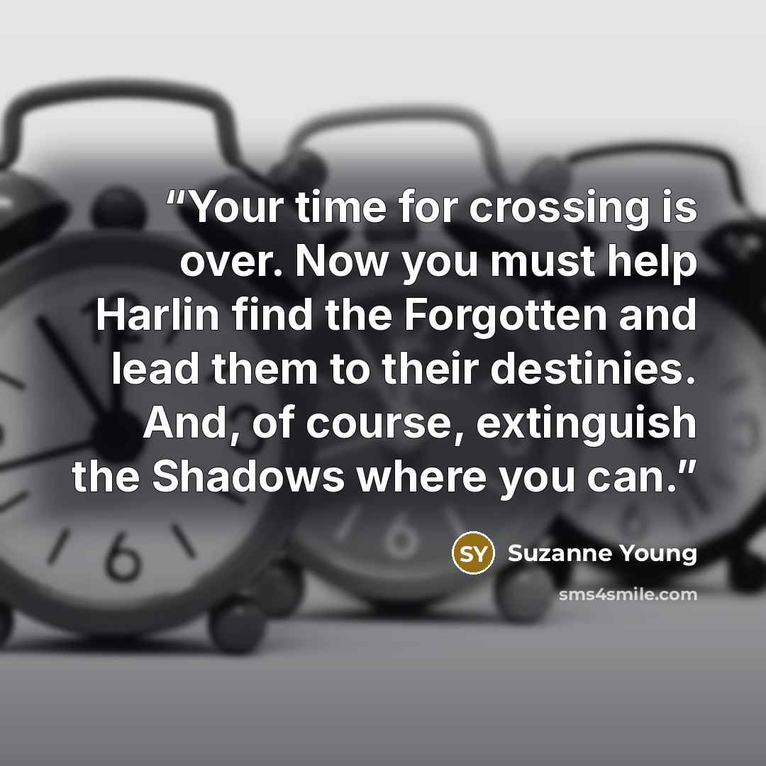 “Your time for crossing is over. Now you must help Harlin find the Forgotten and lead them to their destinies. And, of course, extinguish the Shadows where you can.” quote by Suzanne Young