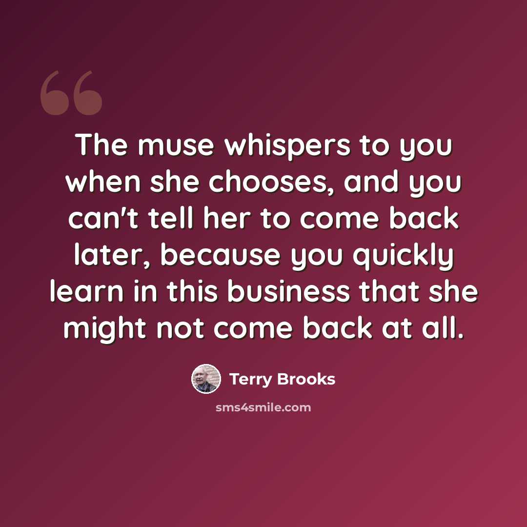 “The muse whispers to you when she chooses, and you can't tell her to come back later, because you quickly learn in this business that she might not come back at all.” quote by Terry Brooks