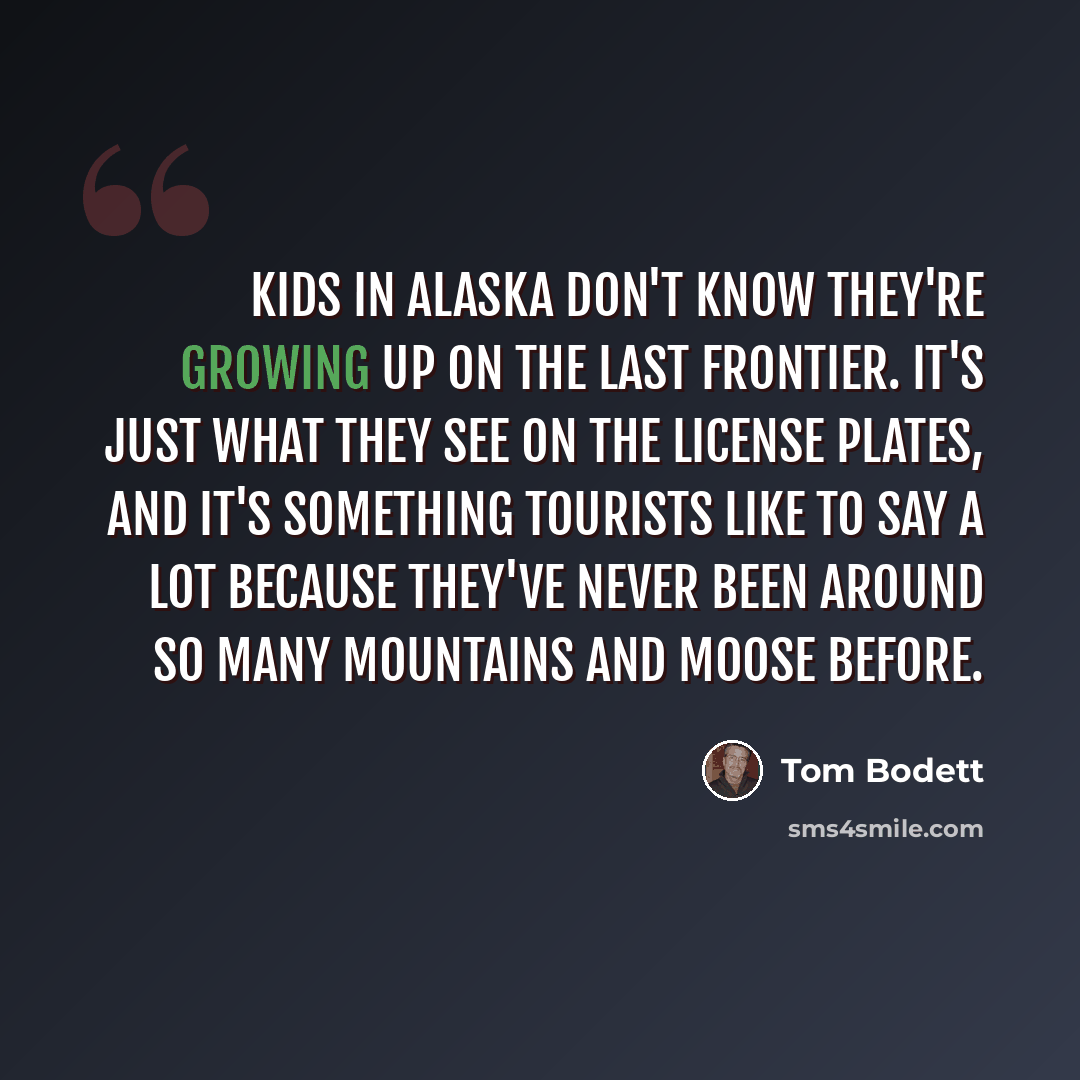 “Kids in Alaska don't know they're growing up on the Last Frontier. It's just what they see on the license plates, and it's something tourists like to say a lot because they've never been around so many mountains and moose before.” quote by Tom Bodett