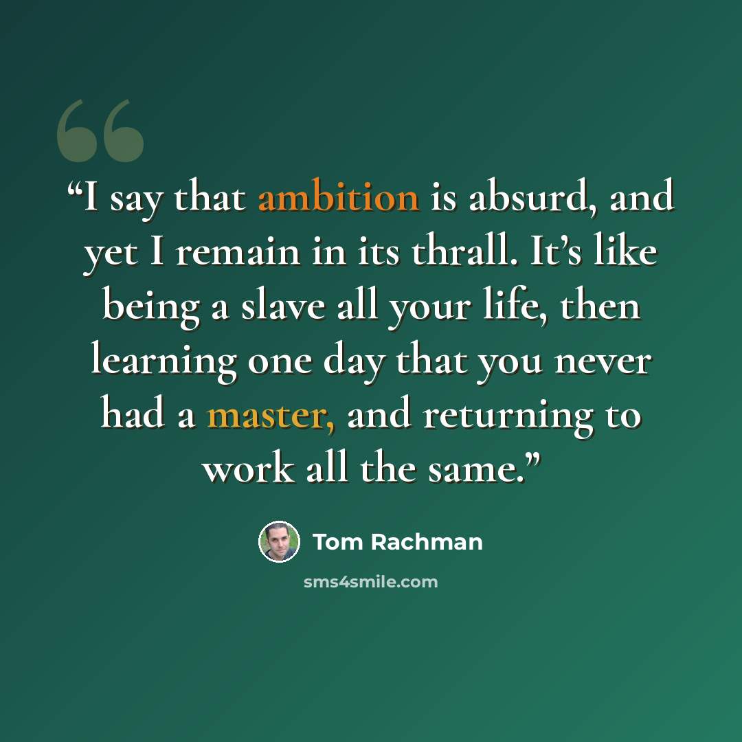 “I say that ambition is absurd, and yet I remain in its thrall. It’s like being a slave all your life, then learning one day that you never had a master, and returning to work all the same.” quote by Tom Rachman
