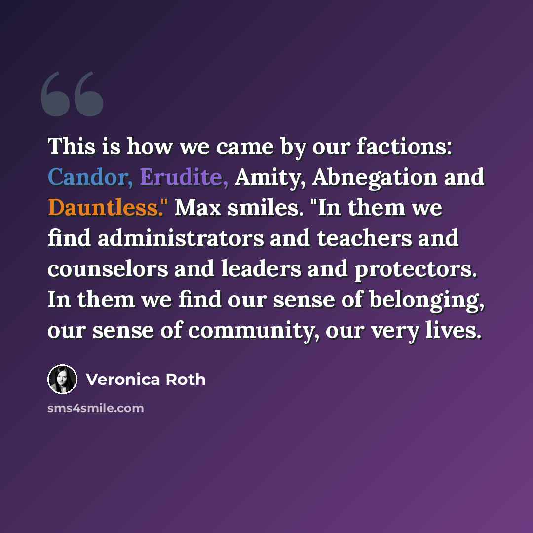 “This is how we came by our factions: Candor, Erudite, Amity, Abnegation and Dauntless." Max smiles. "In them we find administrators and teachers and counselors and leaders and protectors. In them we find our sense of belonging, our sense of community, our very lives.” quote by Veronica Roth