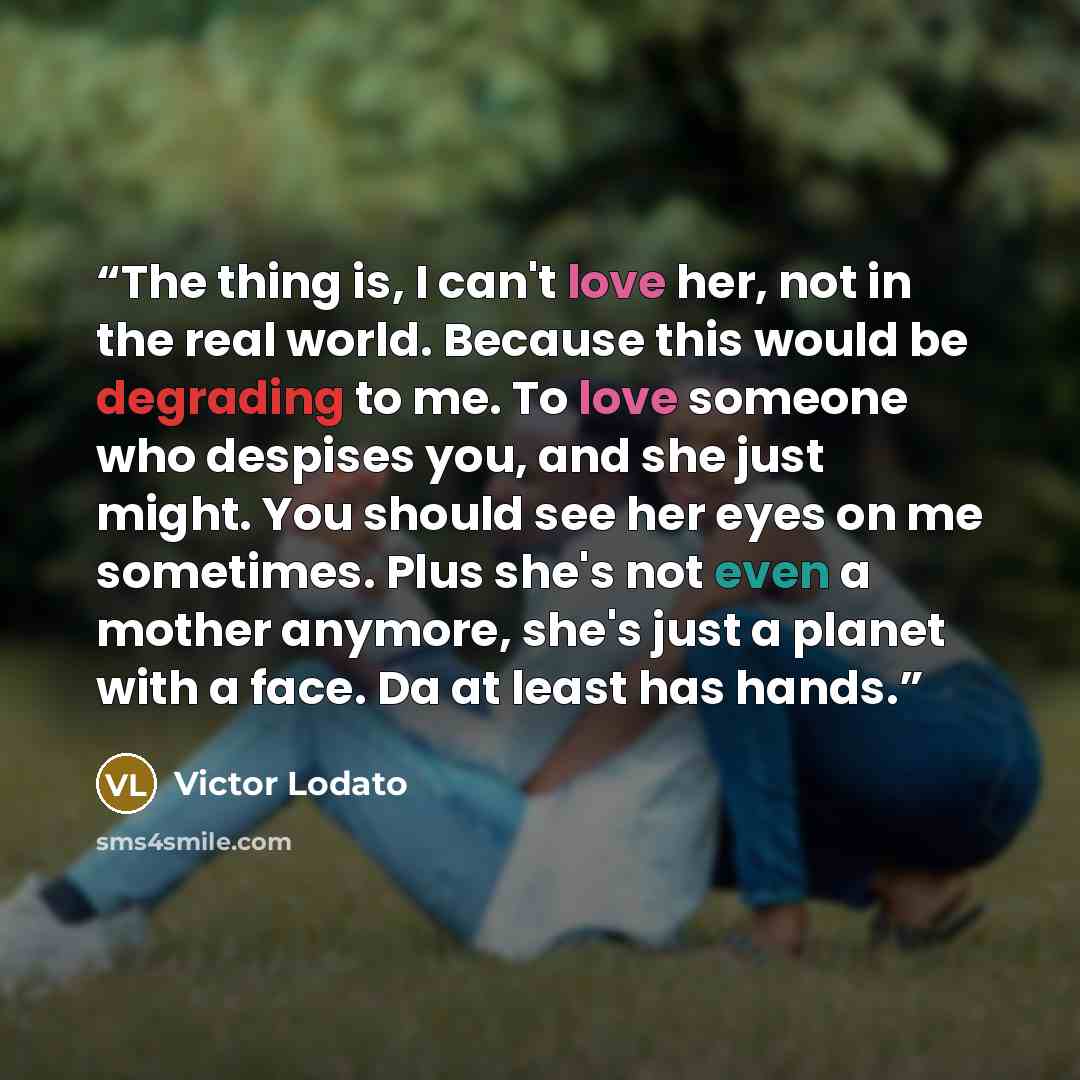 “The thing is, I can't love her, not in the real world. Because this would be degrading to me. To love someone who despises you, and she just might. You should see her eyes on me sometimes. Plus she's not even a mother anymore, she's just a planet with a face. Da at least has hands.” quote by Victor Lodato