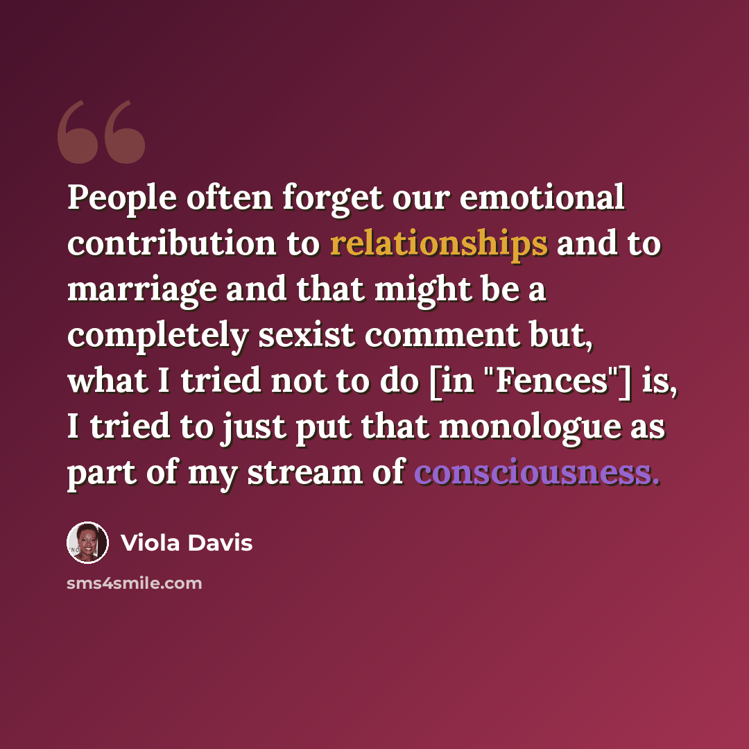 “People often forget our emotional contribution to relationships and to marriage and that might be a completely sexist comment but, what I tried not to do [in "Fences"] is, I tried to just put that monologue as part of my stream of consciousness.” quote by Viola Davis