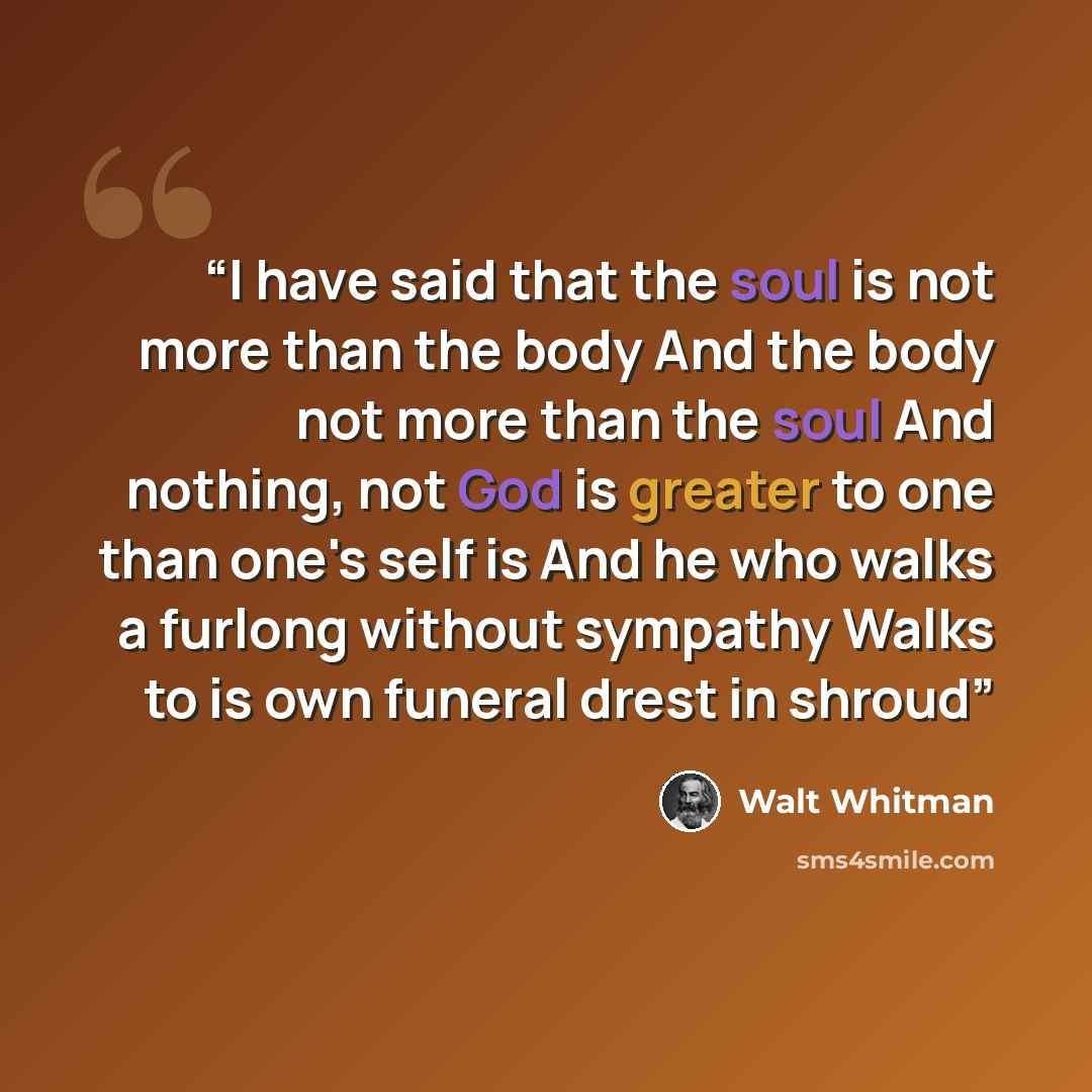 “I have said that the soul is not more than the body And the body not more than the soul And nothing, not God is greater to one than one's self is And he who walks a furlong without sympathy Walks to is own funeral drest in shroud” quote by Walt Whitman