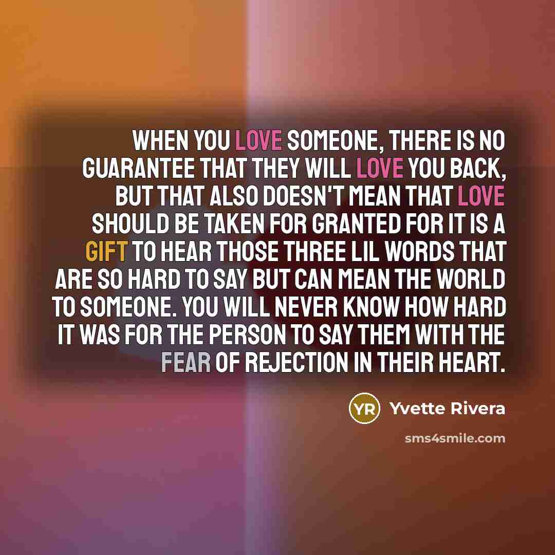 “When you love someone, there is no guarantee that they will love you back, but that also doesn't mean that love should be taken for granted for it is a gift to hear those three lil words that are so hard to say but can mean the world to someone. You will never know how hard it was for the person…” quote by Yvette Rivera