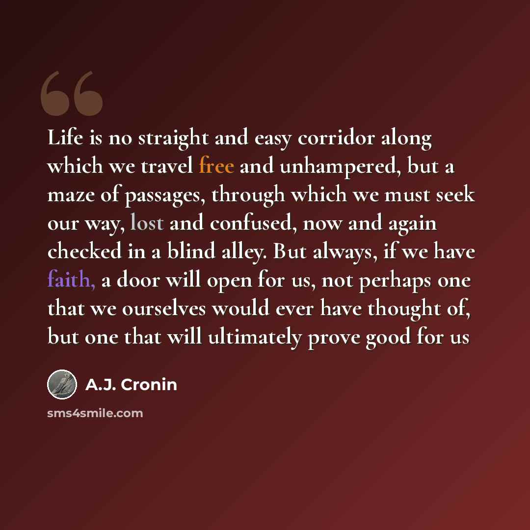 “Life is no straight and easy corridor along which we travel free and unhampered, but a maze of passages, through which we must seek our way, lost and confused, now and again checked in a blind alley. But always, if we have faith, a door will open for us, not perhaps one that we ourselves would…” quote by A.J. Cronin