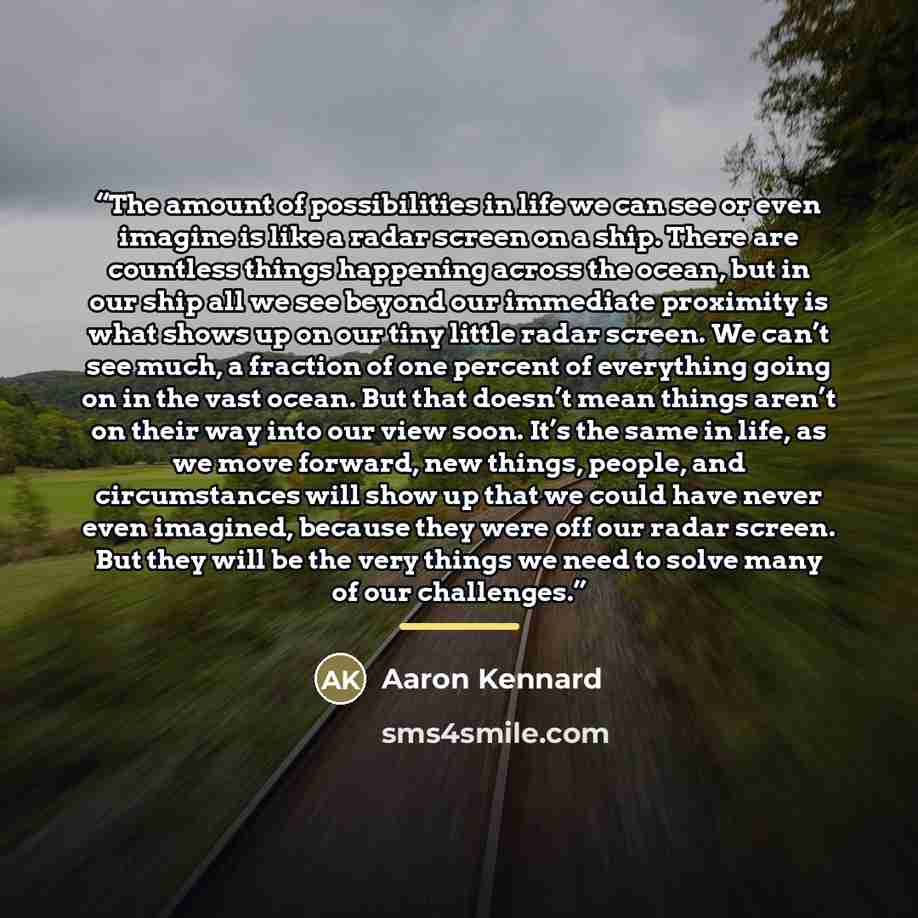 “The amount of possibilities in life we can see or even imagine is like a radar screen on a ship. There are countless things happening across the ocean, but in our ship all we see beyond our immediate proximity is what shows up on our tiny little radar screen. We can’t see much, a fraction of one…” quote by Aaron Kennard