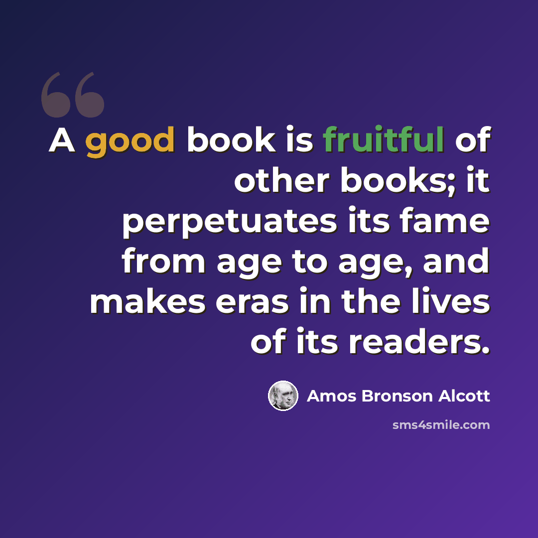 “A good book is fruitful of other books; it perpetuates its fame from age to age, and makes eras in the lives of its readers.” quote by Amos Bronson Alcott