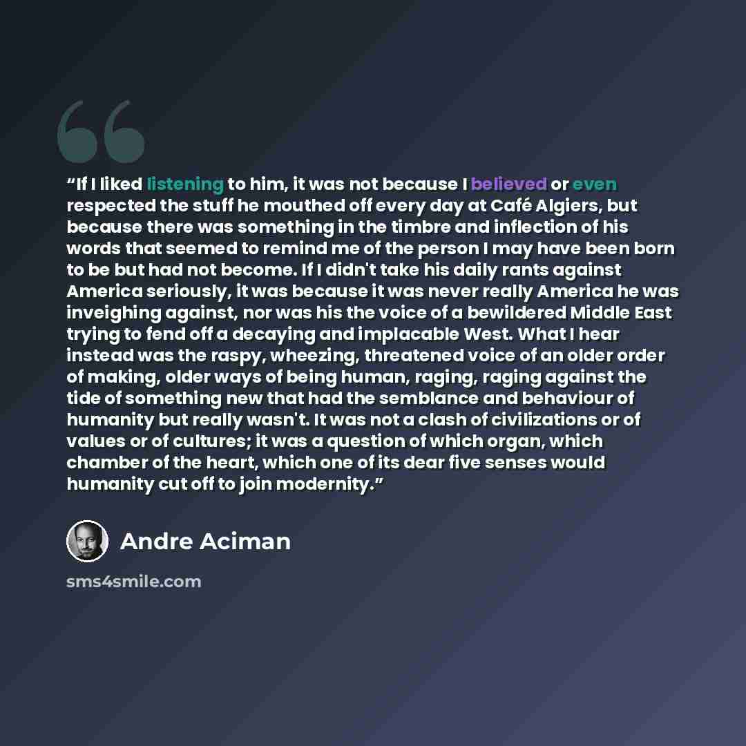 “If I liked listening to him, it was not because I believed or even respected the stuff he mouthed off every day at Café Algiers, but because there was something in the timbre and inflection of his words that seemed to remind me of the person I may have been born to be but had not become. If I…” quote by André Aciman