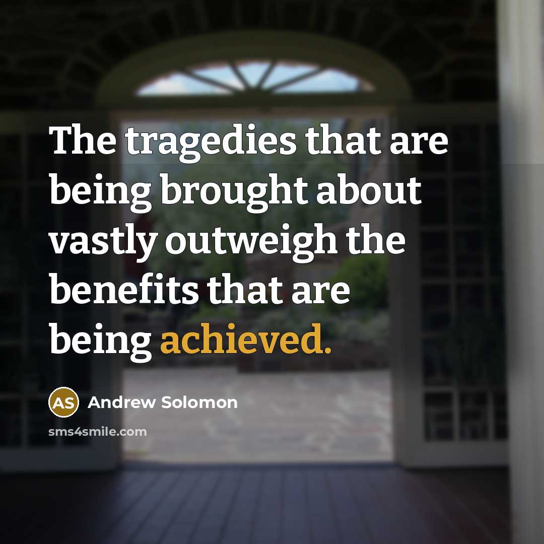 “The tragedies that are being brought about vastly outweigh the benefits that are being achieved.” quote by Andrew Solomon