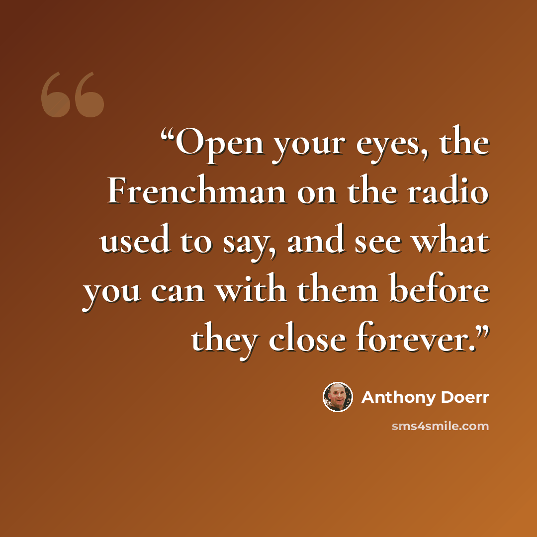 “Open your eyes, the Frenchman on the radio used to say, and see what you can with them before they close forever.” quote by Anthony Doerr