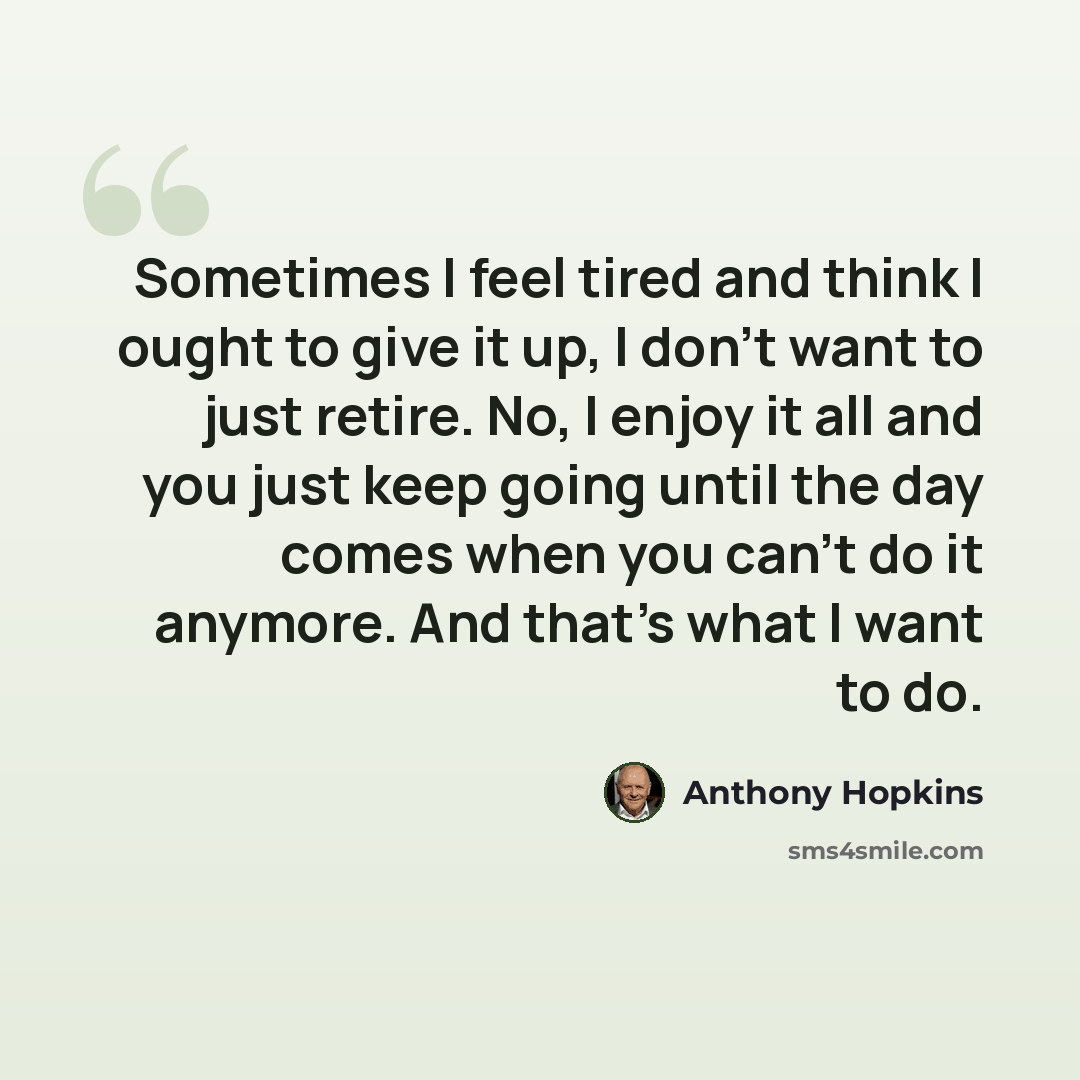 “Sometimes I feel tired and think I ought to give it up, I don't want to just retire. No, I enjoy it all and you just keep going until the day comes when you can't do it anymore. And that's what I want to do.” quote by Anthony Hopkins