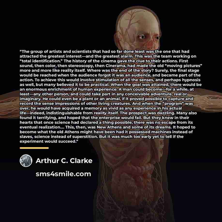 “The group of artists and scientists that had so far done least was the one that had attracted the greatest interest—and the greatest alarm. This was the team working on “total identification.” The history of the cinema gave the clue to their actions. First sound, then color, then stereoscopy, then…” quote by Arthur C. Clarke