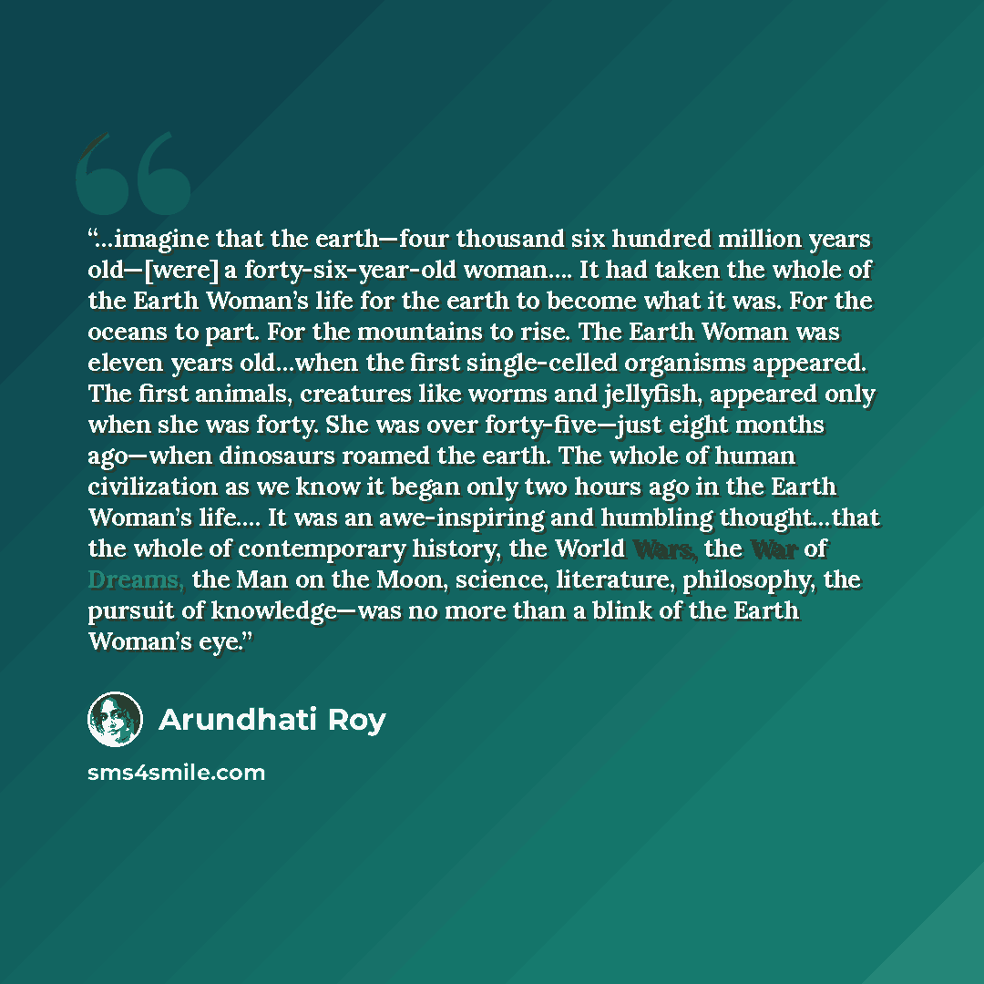 “…imagine that the earth—four thousand six hundred million years old—[were] a forty-six-year-old woman…. It had taken the whole of the Earth Woman’s life for the earth to become what it was. For the oceans to part. For the mountains to rise. The Earth Woman was eleven years old…when the first…” quote by Arundhati Roy