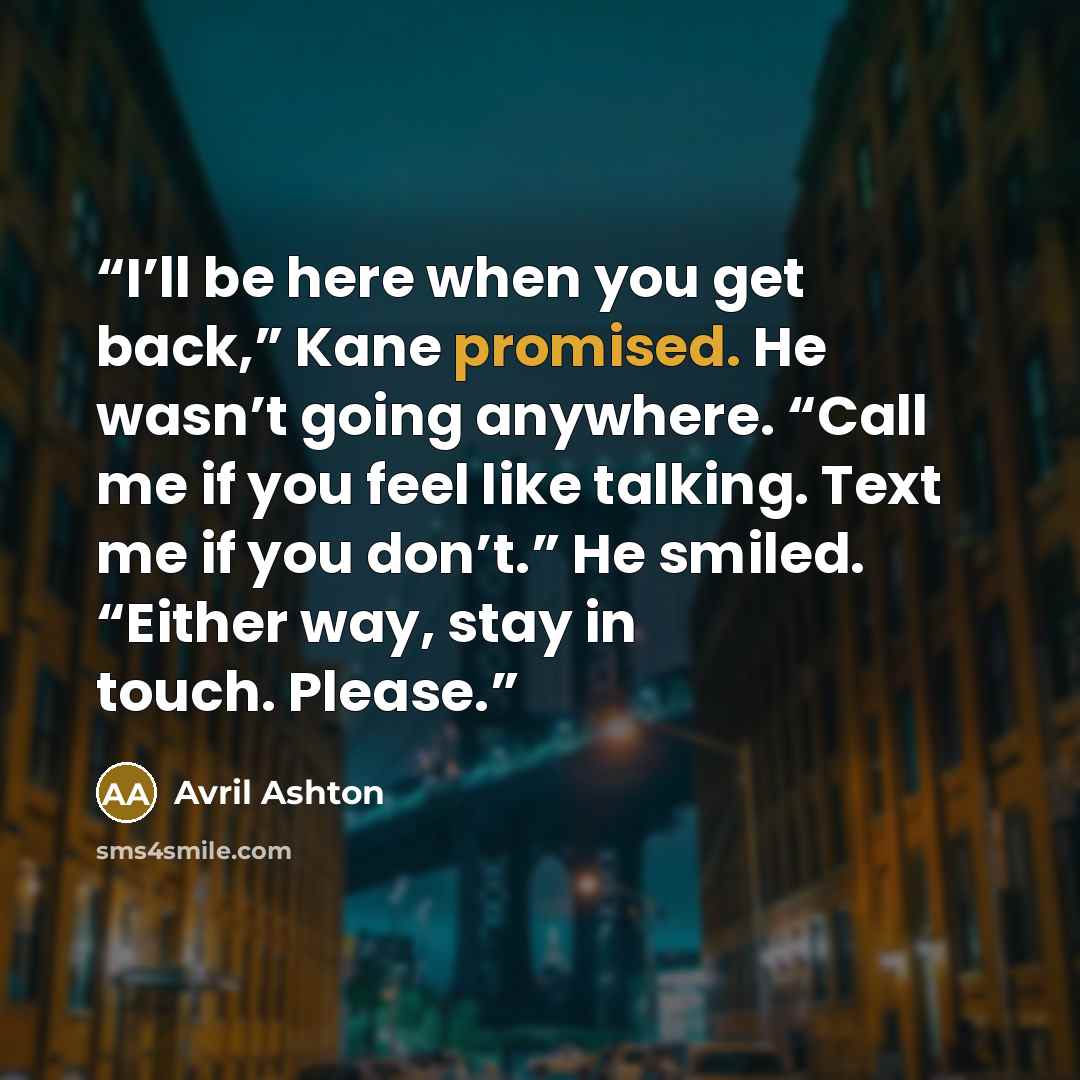 “I’ll be here when you get back,” Kane promised. He wasn’t going anywhere. “Call me if you feel like talking. Text me if you don’t.” He smiled. “Either way, stay in touch. Please.” quote by Avril Ashton