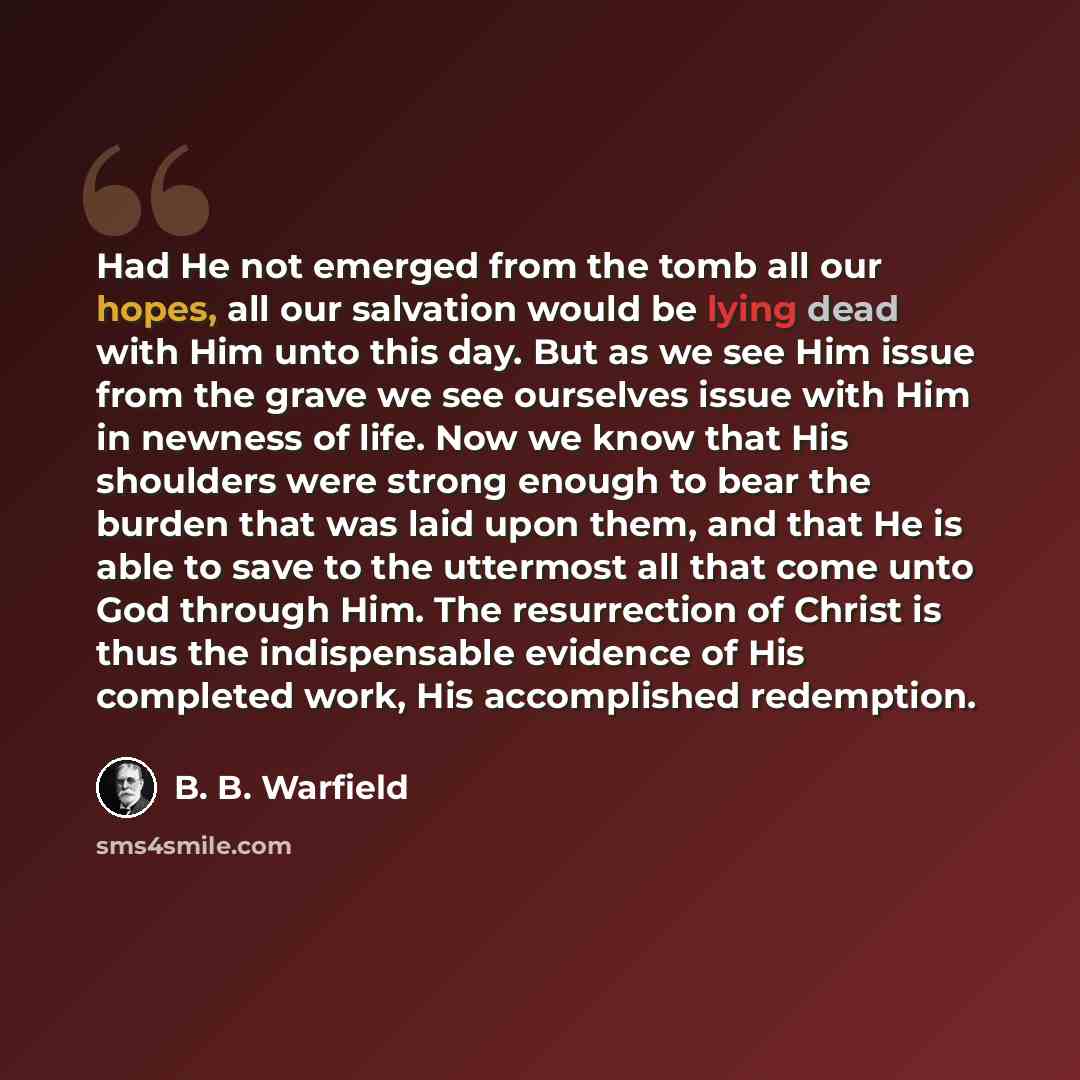 “Had He not emerged from the tomb all our hopes, all our salvation would be lying dead with Him unto this day. But as we see Him issue from the grave we see ourselves issue with Him in newness of life. Now we know that His shoulders were strong enough to bear the burden that was laid upon them, and…” quote by B. B. Warfield