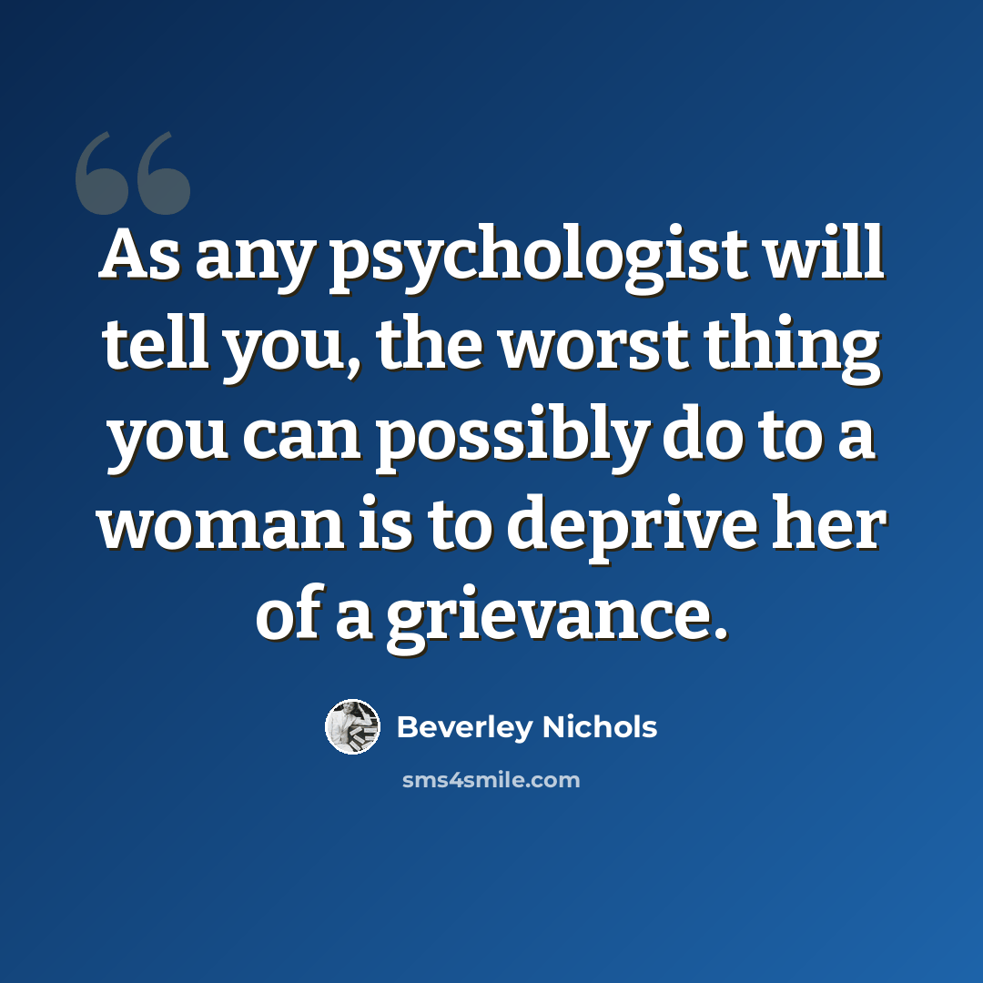 “As any psychologist will tell you, the worst thing you can possibly do to a woman is to deprive her of a grievance.” quote by Beverley Nichols