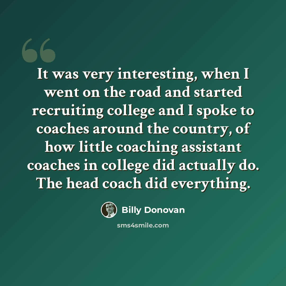 “It was very interesting, when I went on the road and started recruiting college and I spoke to coaches around the country, of how little coaching assistant coaches in college did actually do. The head coach did everything.” quote by Billy Donovan