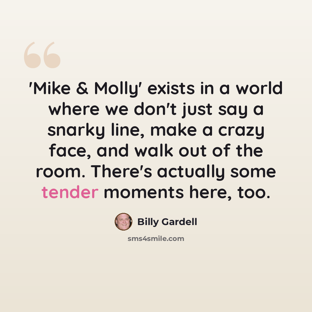 “'Mike & Molly' exists in a world where we don't just say a snarky line, make a crazy face, and walk out of the room. There's actually some tender moments here, too.” quote by Billy Gardell