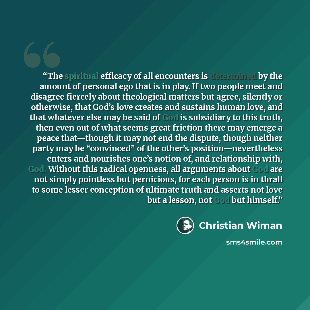 “The spiritual efficacy of all encounters is determined by the amount of personal ego that is in play. If two people meet and disagree fiercely about theological matters but agree, silently or otherwise, that God’s love creates and sustains human love, and that whatever else may be said of God is…” quote by Christian Wiman