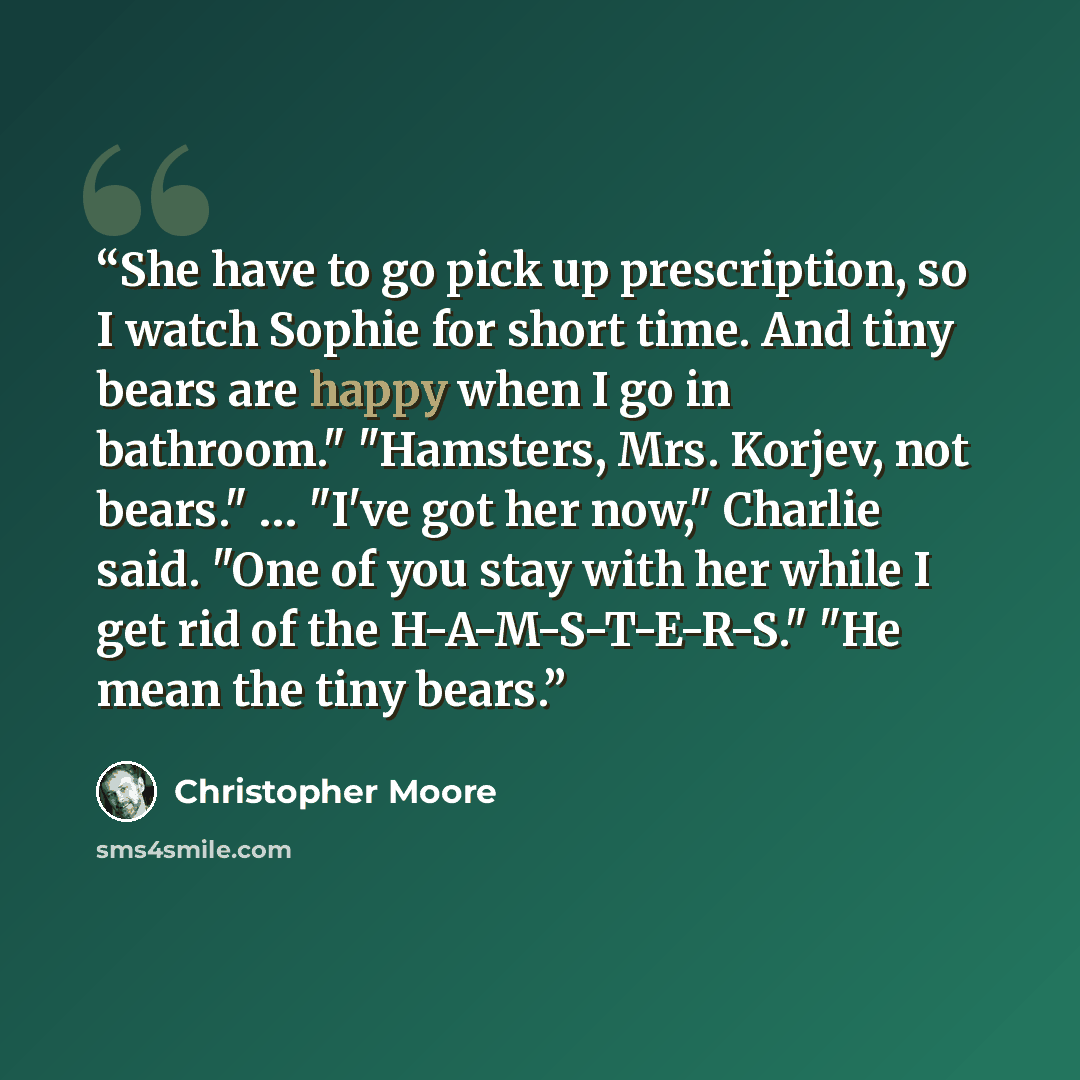 “She have to go pick up prescription, so I watch Sophie for short time. And tiny bears are happy when I go in bathroom." "Hamsters, Mrs. Korjev, not bears." … "I've got her now," Charlie said. "One of you stay with her while I get rid of the H-A-M-S-T-E-R-S." "He mean the tiny bears.” quote by Christopher Moore