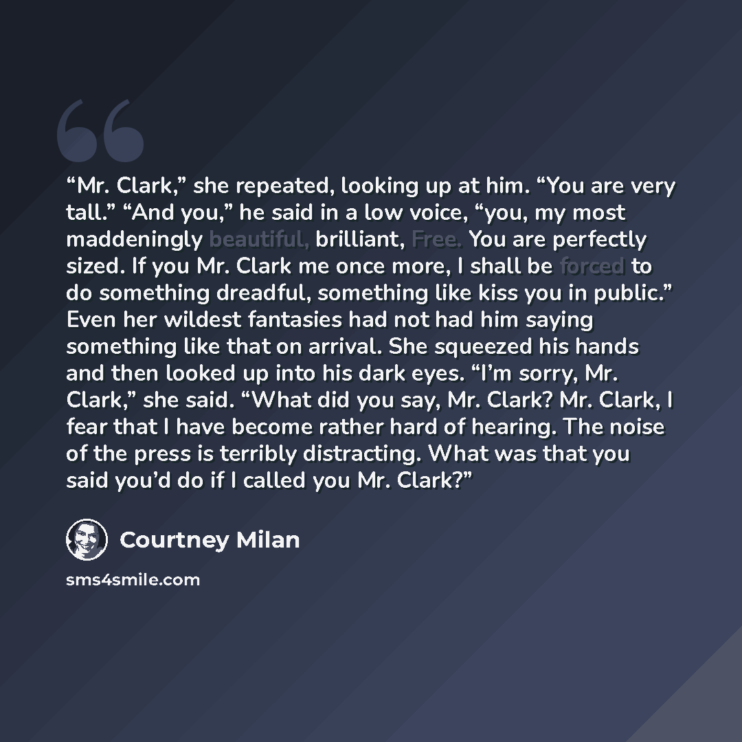 “Mr. Clark,” she repeated, looking up at him. “You are very tall.” “And you,” he said in a low voice, “you, my most maddeningly beautiful, brilliant, Free. You are perfectly sized. If you Mr. Clark me once more, I shall be forced to do something dreadful, something like kiss you in public.” Even…” quote by Courtney Milan