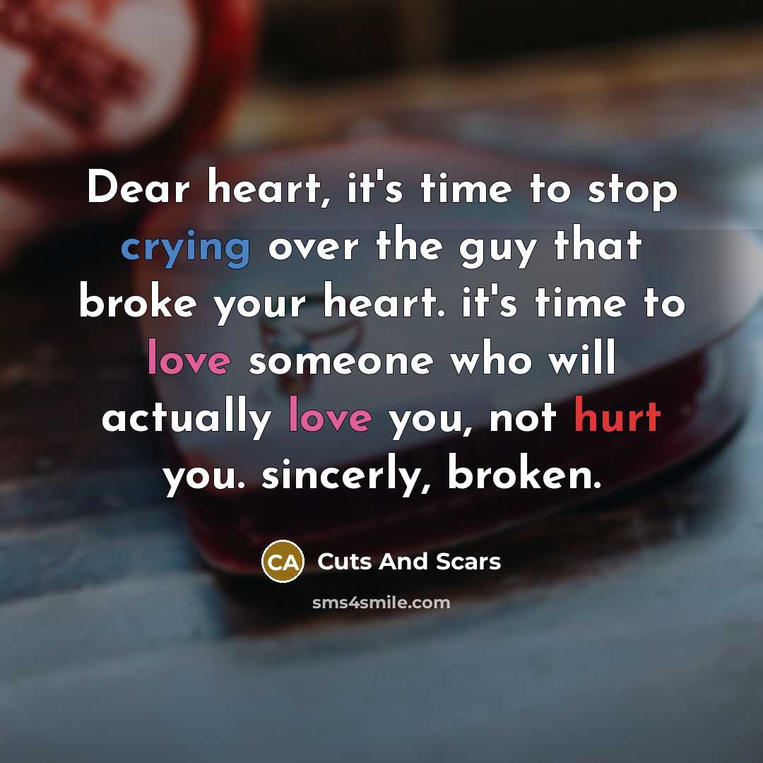 “Dear heart, it's time to stop crying over the guy that broke your heart. it's time to love someone who will actually love you, not hurt you. sincerly, broken.” quote by Cuts And Scars