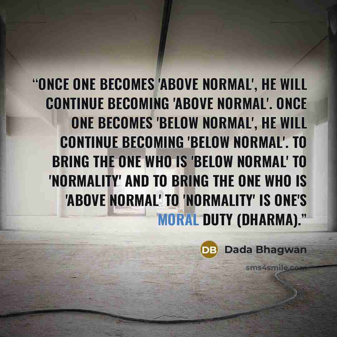 “Once one becomes 'above normal', he will continue becoming 'above normal'. Once one becomes 'below normal', he will continue becoming 'below normal'. To bring the one who is 'below normal' to 'normality' and to bring the one who is 'above normal' to 'normality' is one's moral duty (dharma).” quote by Dada Bhagwan