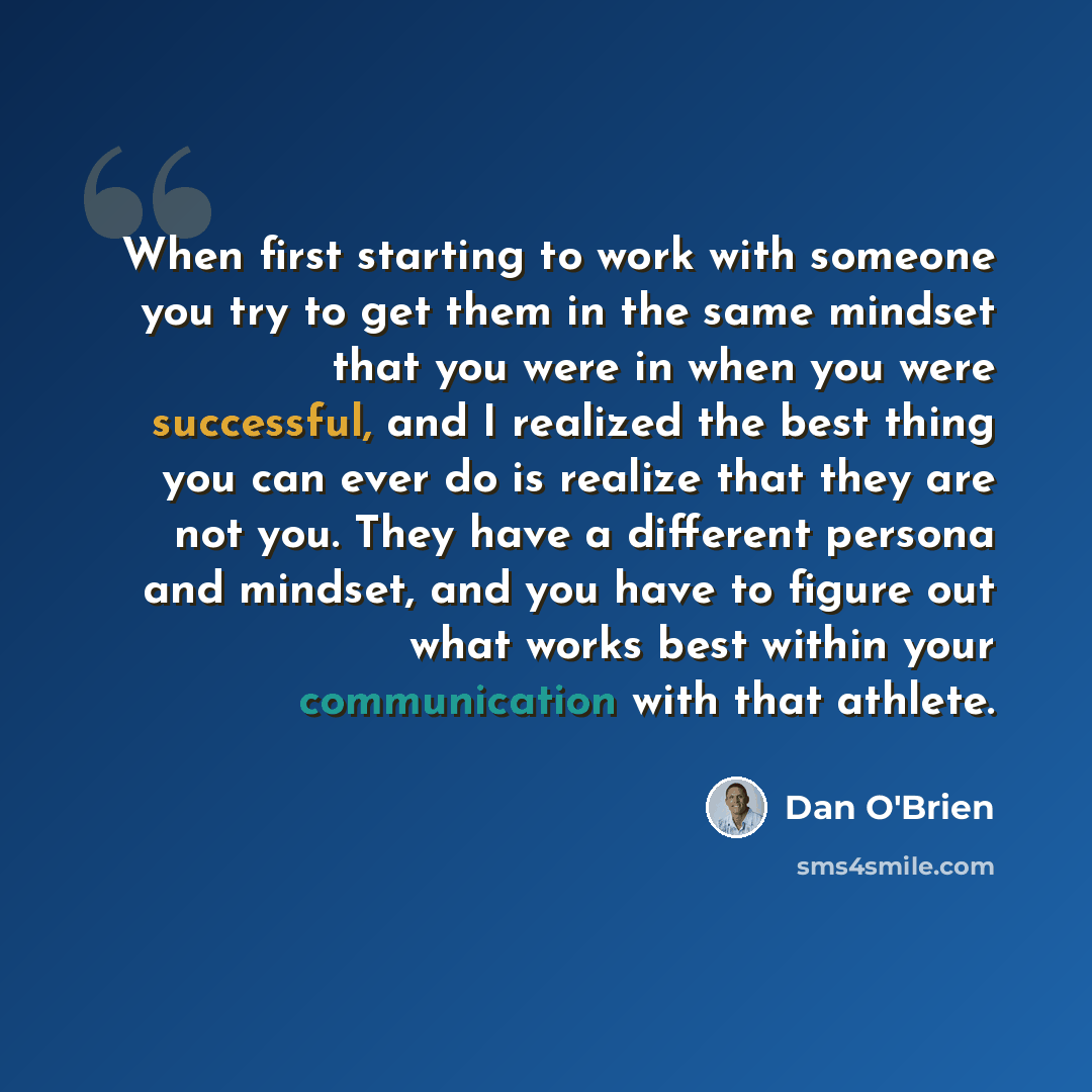“When first starting to work with someone you try to get them in the same mindset that you were in when you were successful, and I realized the best thing you can ever do is realize that they are not you. They have a different persona and mindset, and you have to figure out what works best within…” quote by Dan O'Brien