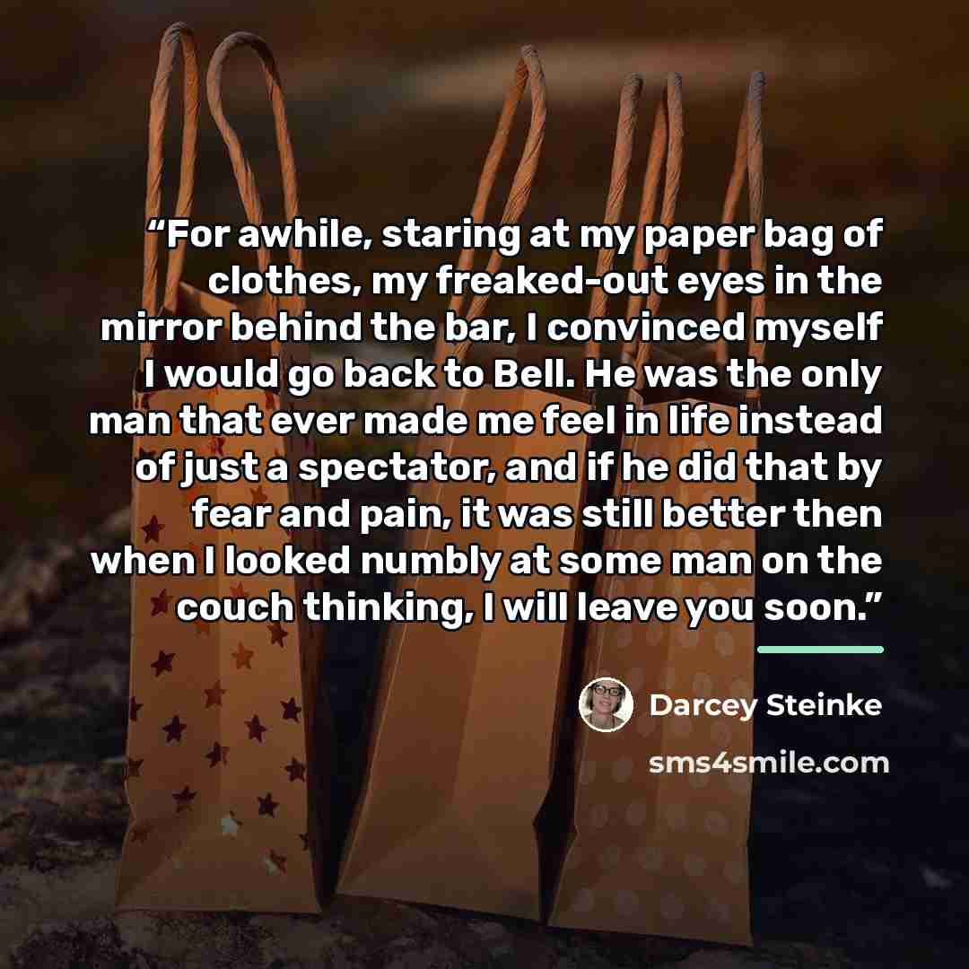 “For awhile, staring at my paper bag of clothes, my freaked-out eyes in the mirror behind the bar, I convinced myself I would go back to Bell. He was the only man that ever made me feel in life instead of just a spectator, and if he did that by fear and pain, it was still better then when I looked…” quote by Darcey Steinke