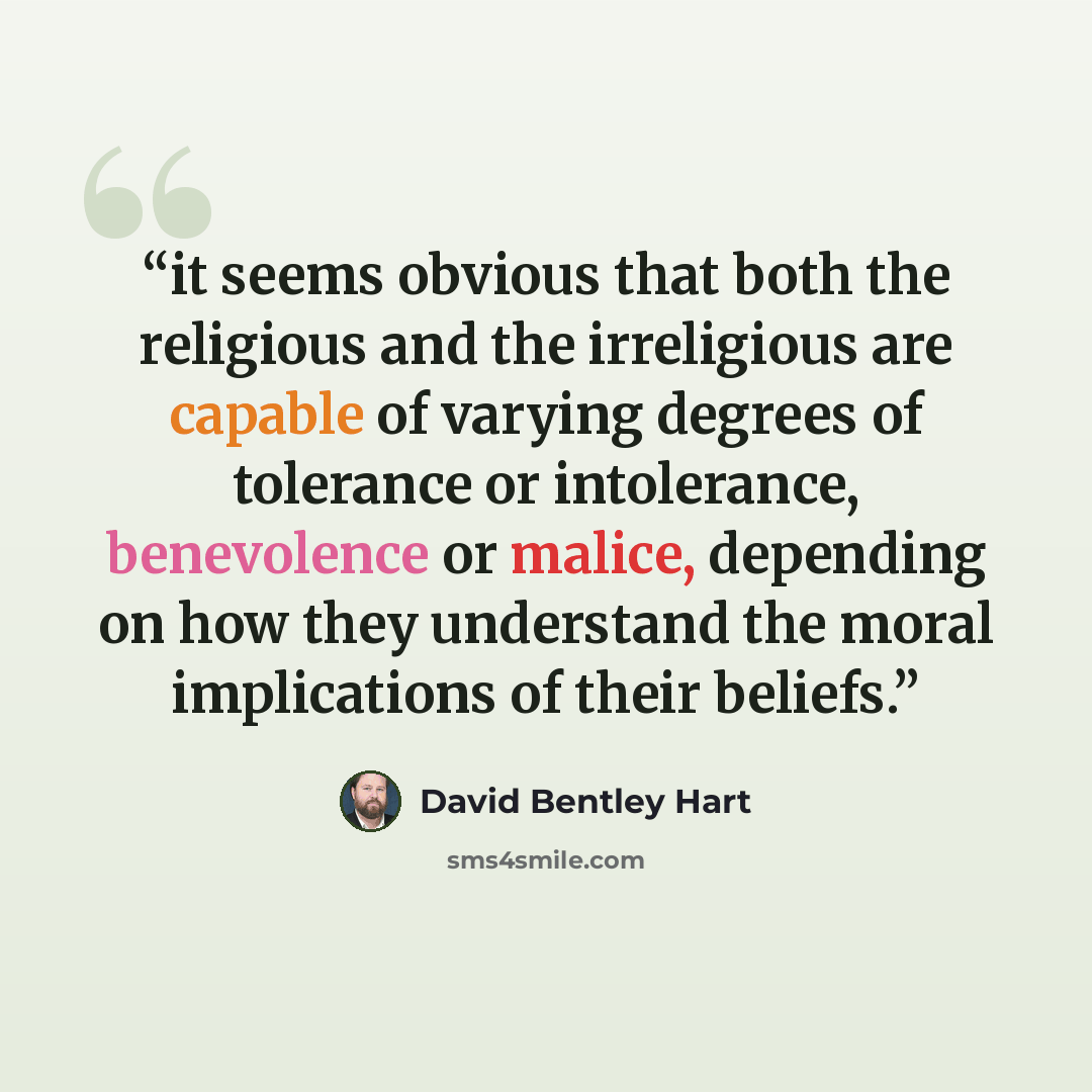 “it seems obvious that both the religious and the irreligious are capable of varying degrees of tolerance or intolerance, benevolence or malice, depending on how they understand the moral implications of their beliefs.” quote by David Bentley Hart