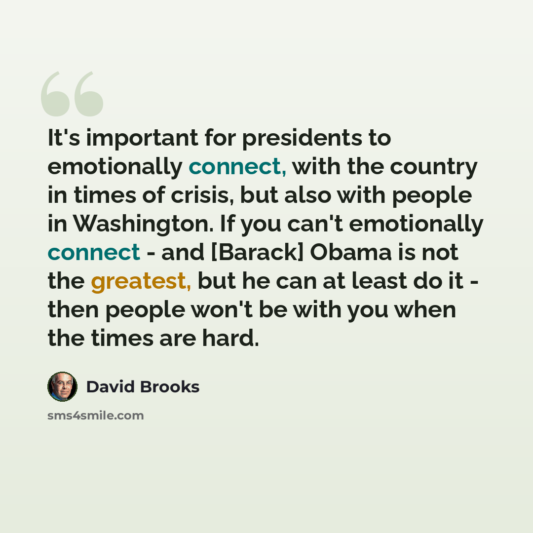 “It's important for presidents to emotionally connect, with the country in times of crisis, but also with people in Washington. If you can't emotionally connect - and [Barack] Obama is not the greatest, but he can at least do it - then people won't be with you when the times are hard.” quote by David Brooks