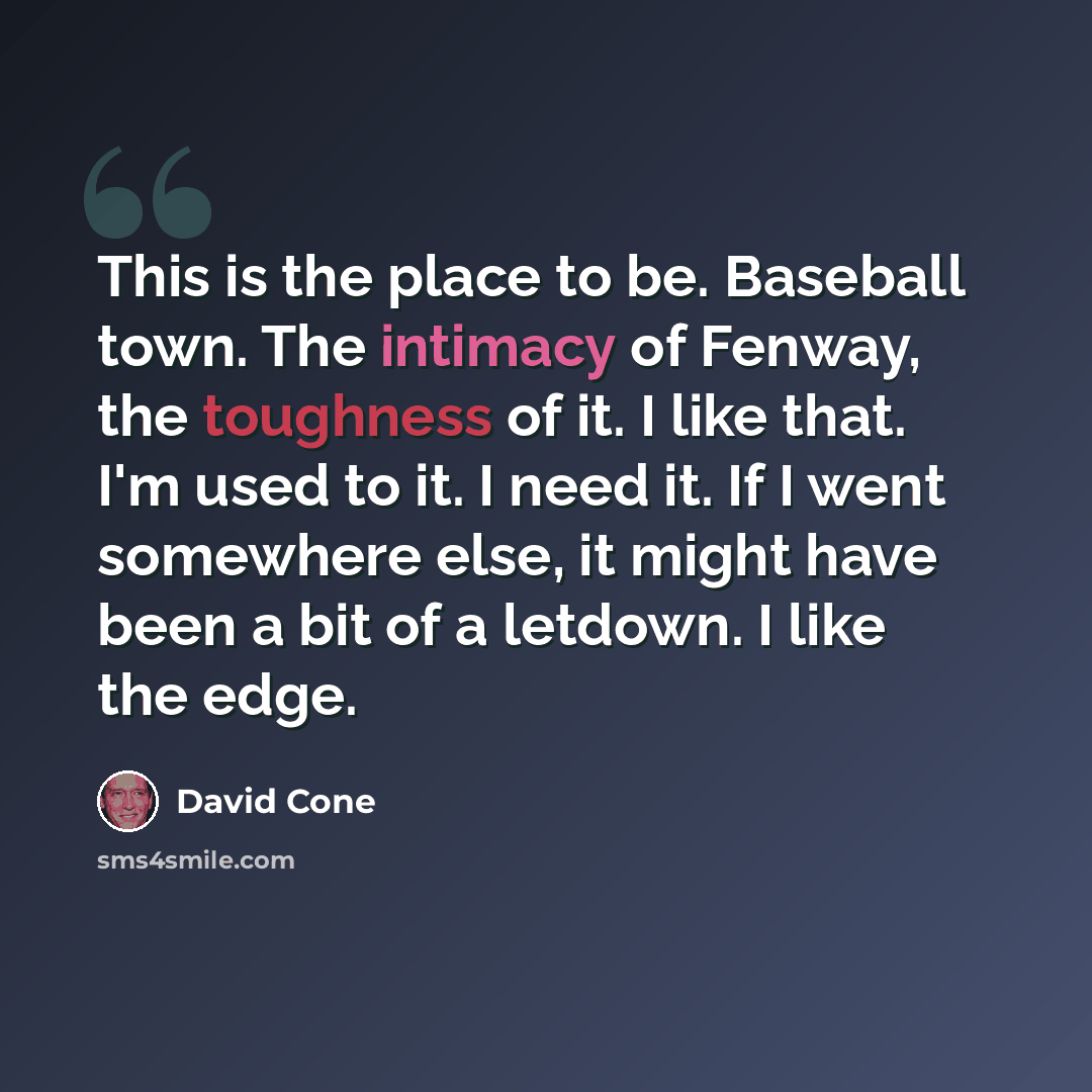 “This is the place to be. Baseball town. The intimacy of Fenway, the toughness of it. I like that. I'm used to it. I need it. If I went somewhere else, it might have been a bit of a letdown. I like the edge.” quote by David Cone