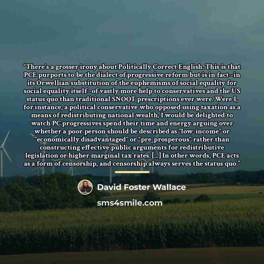 “There's a grosser irony about Politically Correct English. This is that PCE purports to be the dialect of progressive reform but is in fact--in its Orwellian substitution of the euphemisms of social equality for social equality itself--of vastly more help to conservatives and the US status quo…” quote by David Foster Wallace