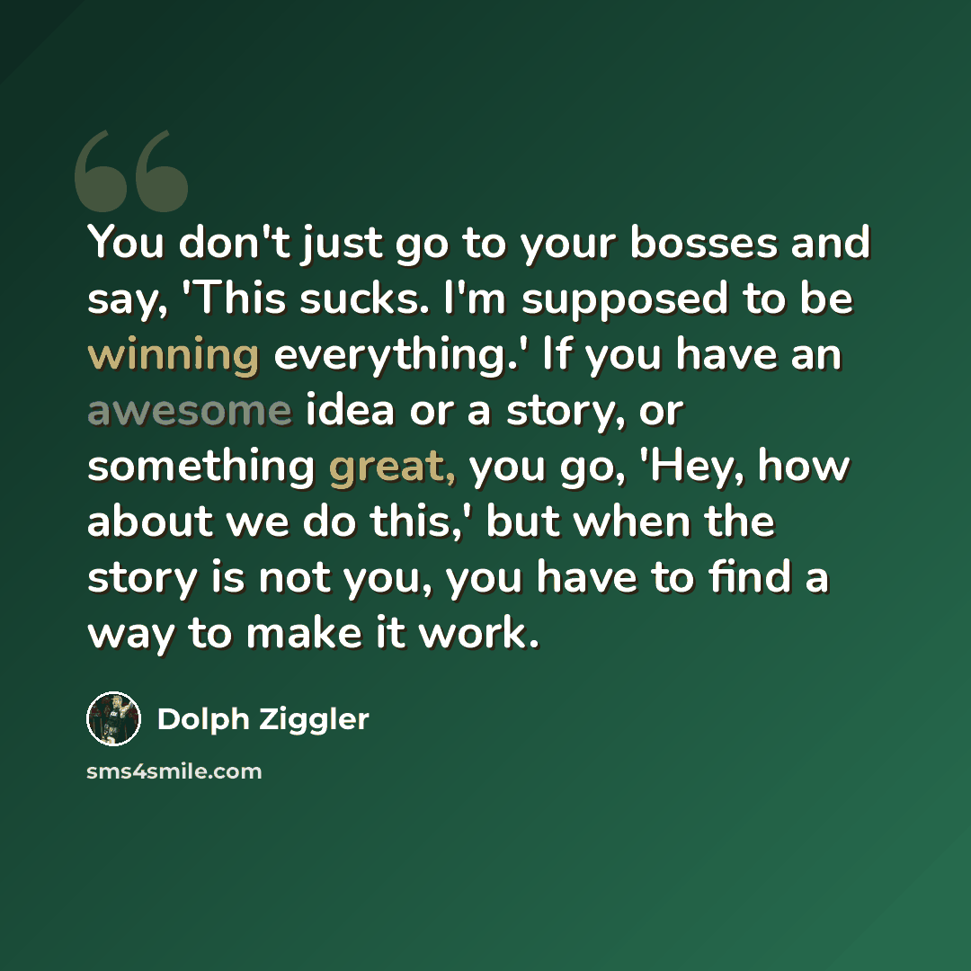 “You don't just go to your bosses and say, 'This sucks. I'm supposed to be winning everything.' If you have an awesome idea or a story, or something great, you go, 'Hey, how about we do this,' but when the story is not you, you have to find a way to make it work.” quote by Dolph Ziggler