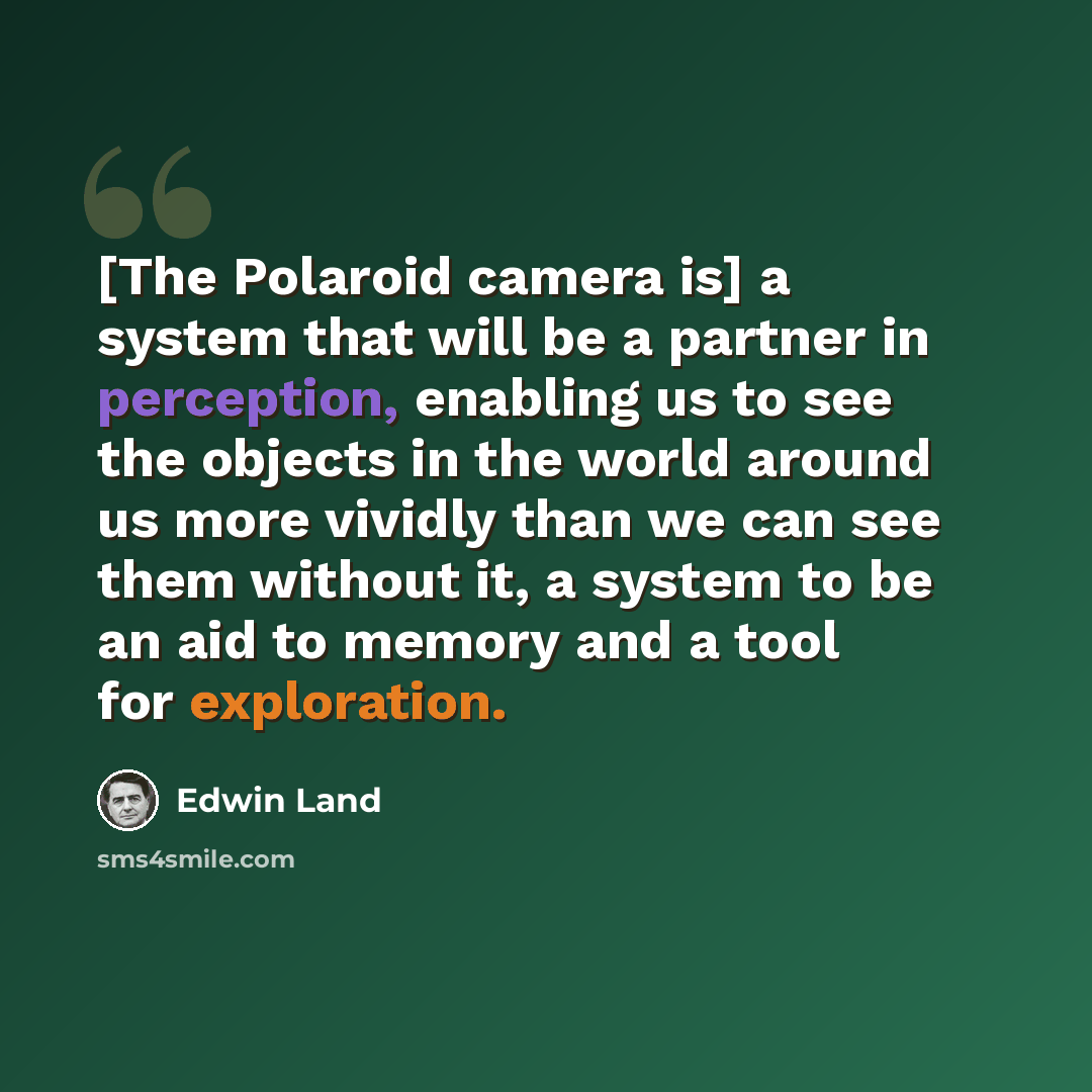 “[The Polaroid camera is] a system that will be a partner in perception, enabling us to see the objects in the world around us more vividly than we can see them without it, a system to be an aid to memory and a tool for exploration.” quote by Edwin Land