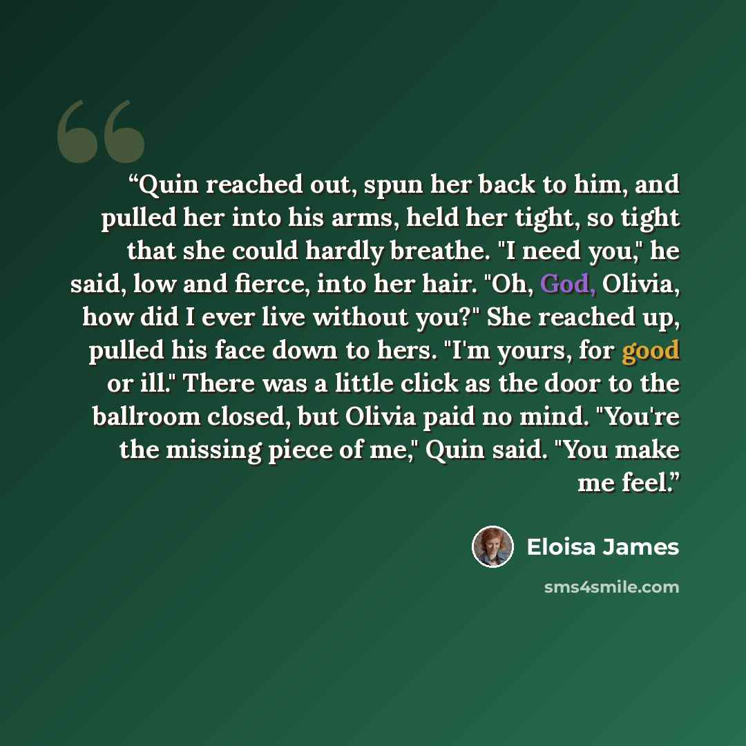 “Quin reached out, spun her back to him, and pulled her into his arms, held her tight, so tight that she could hardly breathe. "I need you," he said, low and fierce, into her hair. "Oh, God, Olivia, how did I ever live without you?" She reached up, pulled his face down to hers. "I'm yours, for good…” quote by Eloisa James