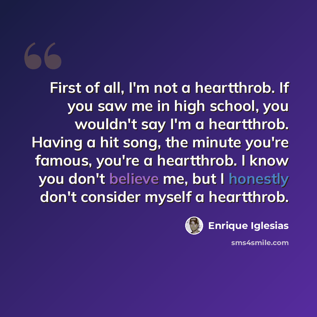 “First of all, I'm not a heartthrob. If you saw me in high school, you wouldn't say I'm a heartthrob. Having a hit song, the minute you're famous, you're a heartthrob. I know you don't believe me, but I honestly don't consider myself a heartthrob.” quote by Enrique Iglesias