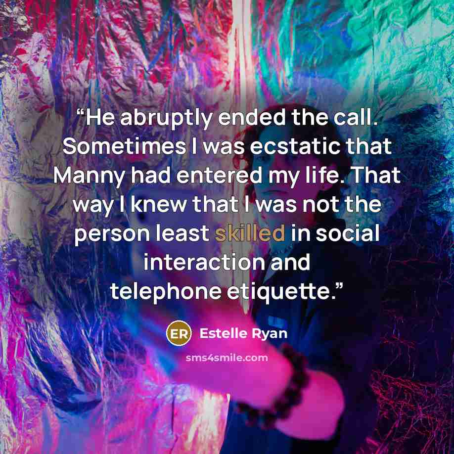 “He abruptly ended the call. Sometimes I was ecstatic that Manny had entered my life. That way I knew that I was not the person least skilled in social interaction and telephone etiquette.” quote by Estelle Ryan