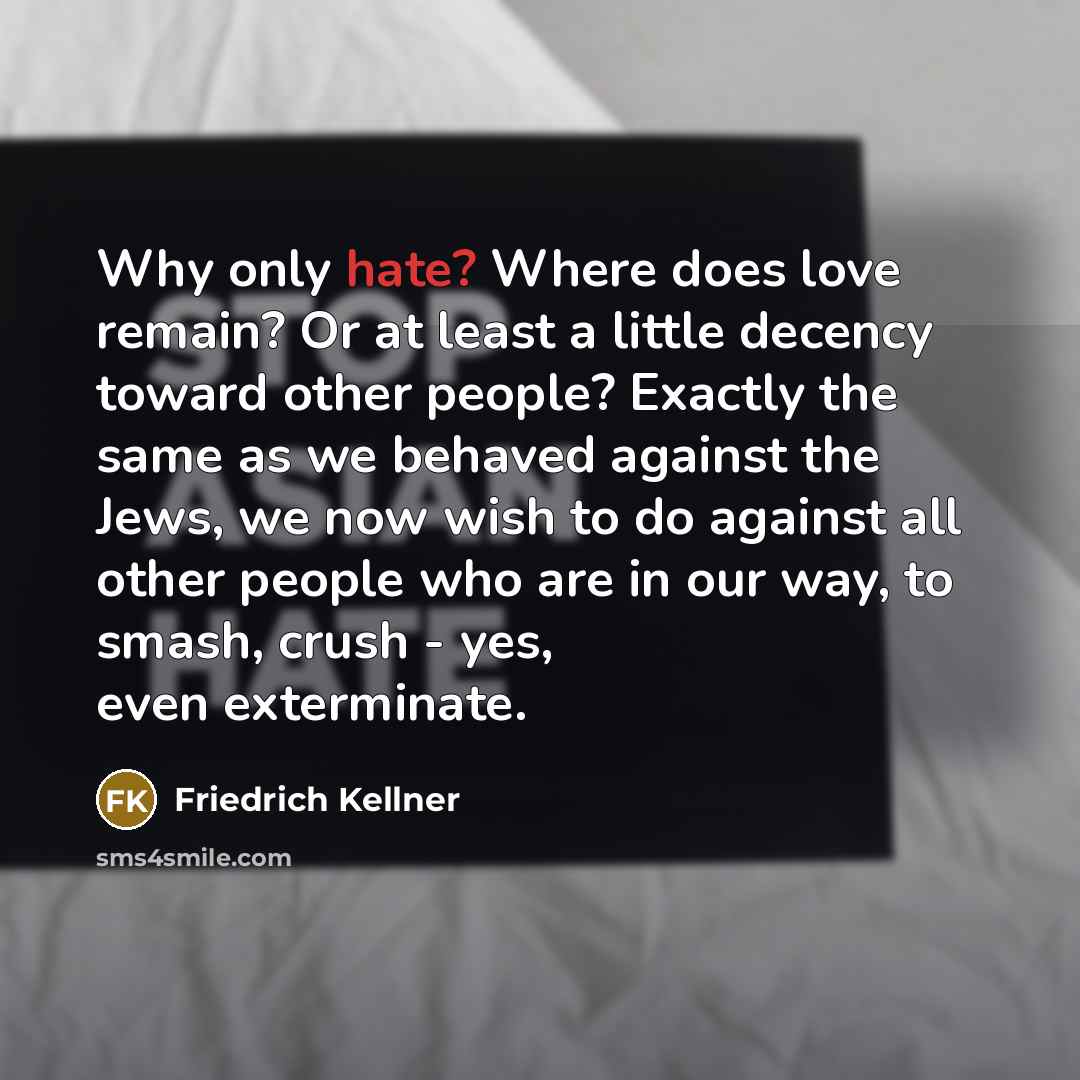 “Why only hate? Where does love remain? Or at least a little decency toward other people? Exactly the same as we behaved against the Jews, we now wish to do against all other people who are in our way, to smash, crush - yes, even exterminate.” quote by Friedrich Kellner