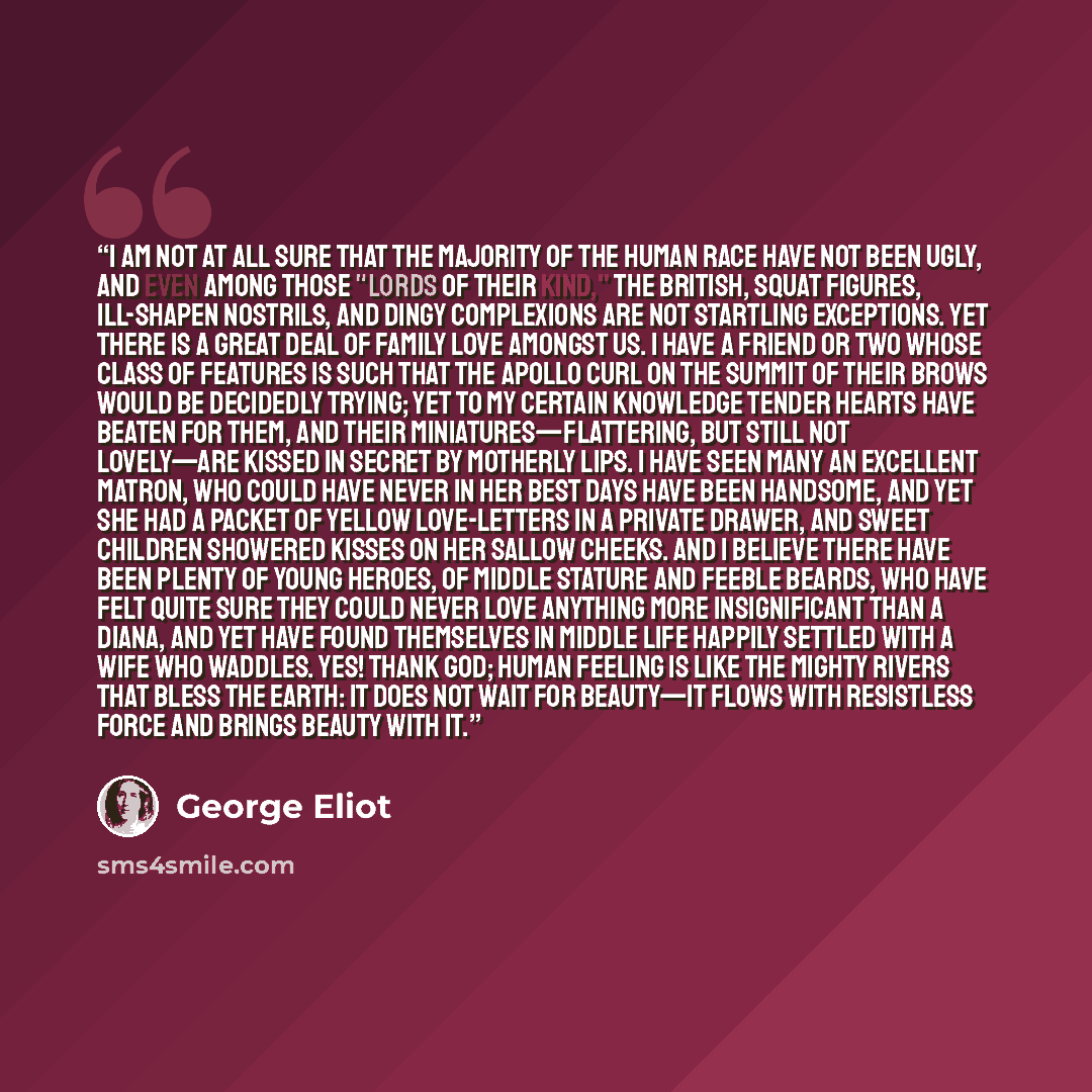 “I am not at all sure that the majority of the human race have not been ugly, and even among those "lords of their kind," the British, squat figures, ill-shapen nostrils, and dingy complexions are not startling exceptions. Yet there is a great deal of family love amongst us. I have a friend or two…” quote by George Eliot