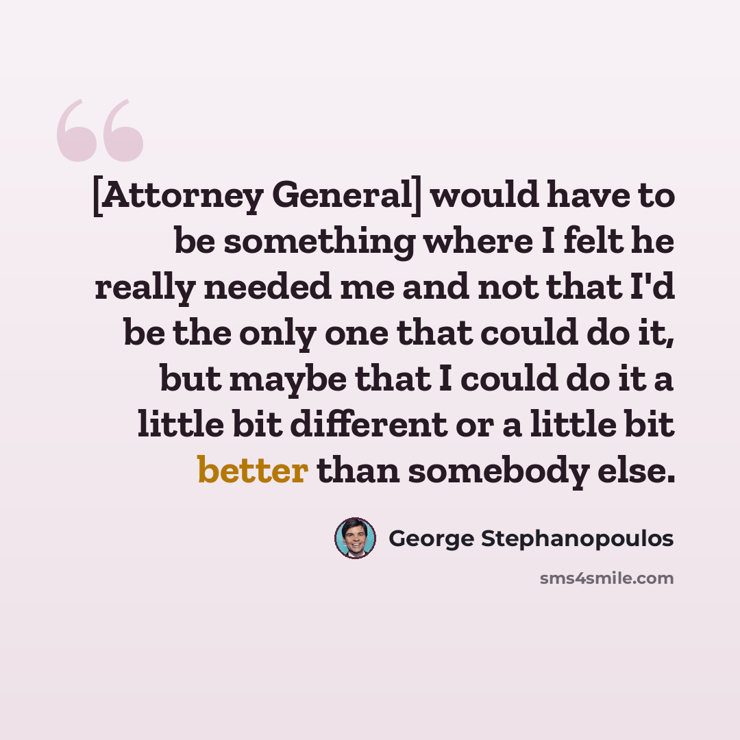 “[Attorney General] would have to be something where I felt he really needed me and not that I'd be the only one that could do it, but maybe that I could do it a little bit different or a little bit better than somebody else.” quote by George Stephanopoulos