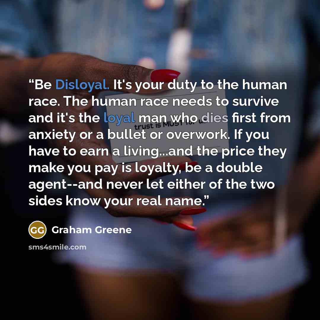 “Be Disloyal. It's your duty to the human race. The human race needs to survive and it's the loyal man who dies first from anxiety or a bullet or overwork. If you have to earn a living...and the price they make you pay is loyalty, be a double agent--and never let either of the two sides know your…” quote by Graham Greene