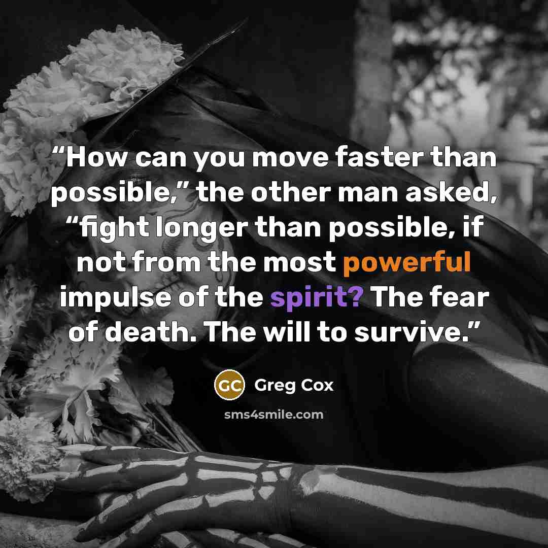 “How can you move faster than possible,” the other man asked, “fight longer than possible, if not from the most powerful impulse of the spirit? The fear of death. The will to survive.” quote by Greg Cox