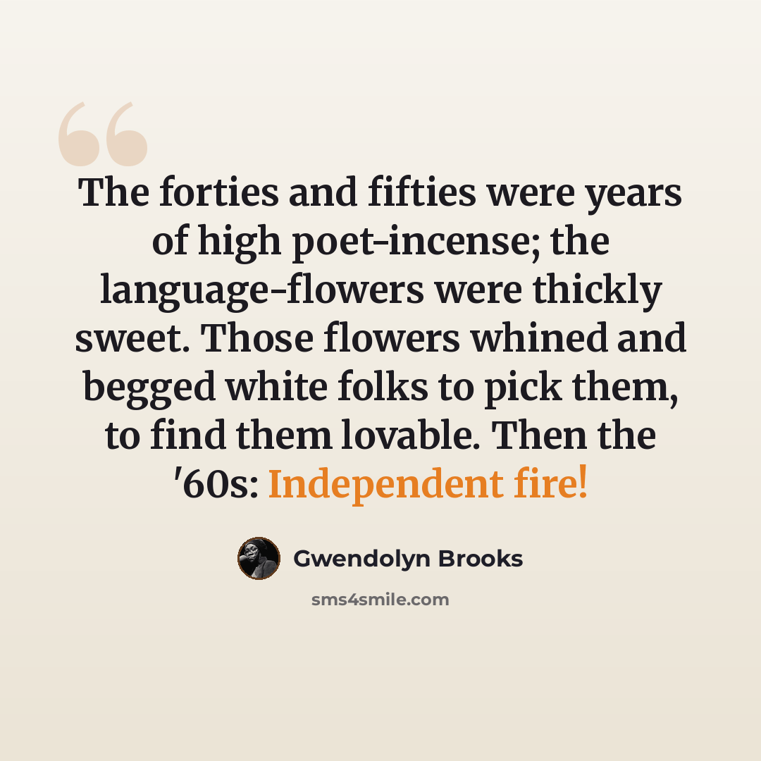 “The forties and fifties were years of high poet-incense; the language-flowers were thickly sweet. Those flowers whined and begged white folks to pick them, to find them lovable. Then the '60s: Independent fire!” quote by Gwendolyn Brooks
